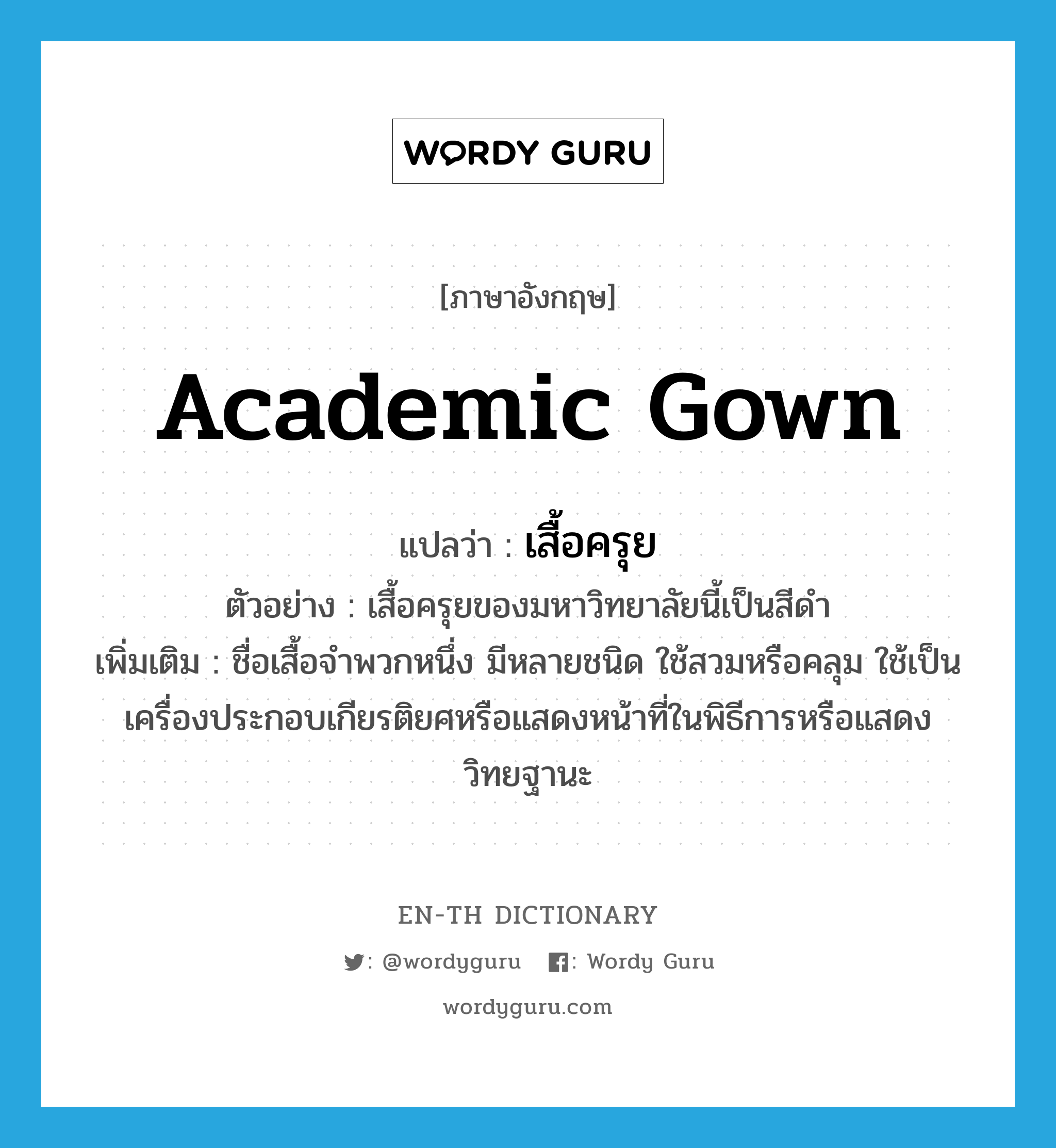 academic gown แปลว่า?, คำศัพท์ภาษาอังกฤษ academic gown แปลว่า เสื้อครุย ประเภท N ตัวอย่าง เสื้อครุยของมหาวิทยาลัยนี้เป็นสีดำ เพิ่มเติม ชื่อเสื้อจำพวกหนึ่ง มีหลายชนิด ใช้สวมหรือคลุม ใช้เป็นเครื่องประกอบเกียรติยศหรือแสดงหน้าที่ในพิธีการหรือแสดงวิทยฐานะ หมวด N