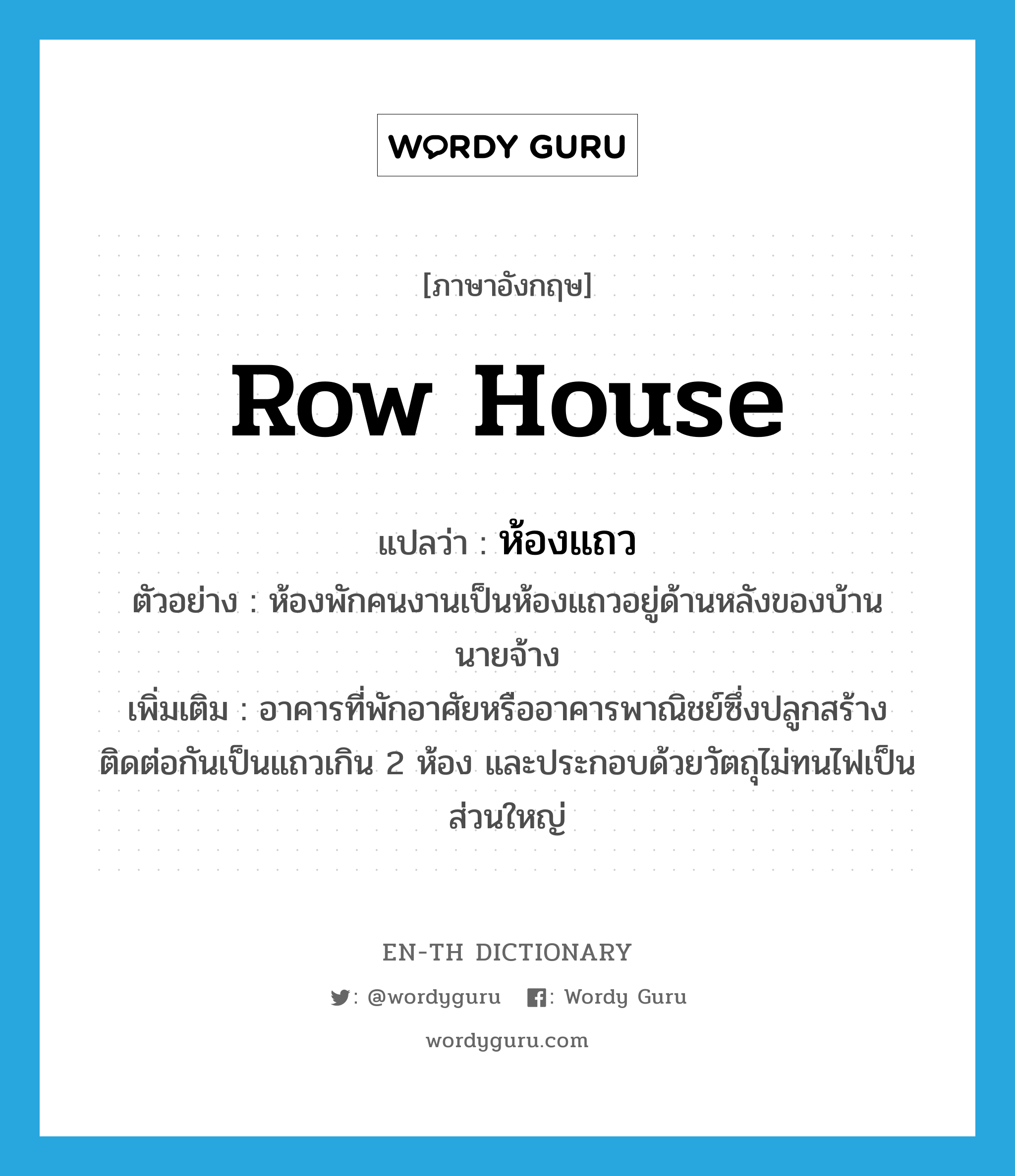 row house แปลว่า?, คำศัพท์ภาษาอังกฤษ row house แปลว่า ห้องแถว ประเภท N ตัวอย่าง ห้องพักคนงานเป็นห้องแถวอยู่ด้านหลังของบ้านนายจ้าง เพิ่มเติม อาคารที่พักอาศัยหรืออาคารพาณิชย์ซึ่งปลูกสร้างติดต่อกันเป็นแถวเกิน 2 ห้อง และประกอบด้วยวัตถุไม่ทนไฟเป็นส่วนใหญ่ หมวด N