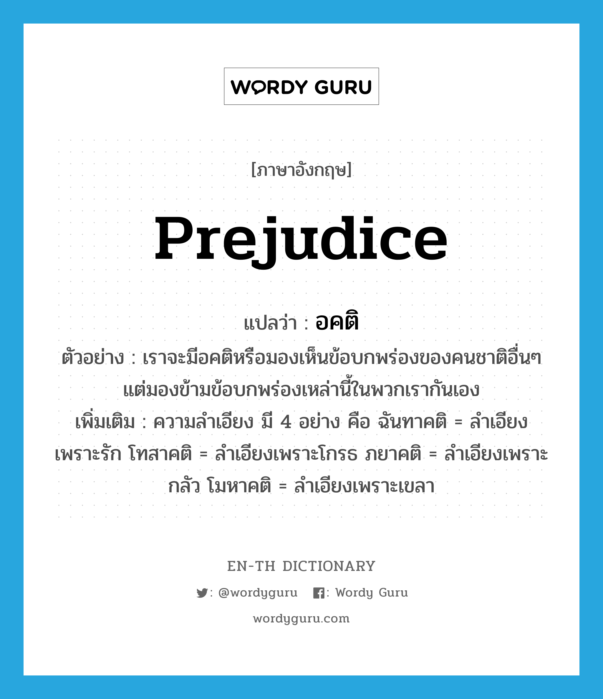 prejudice แปลว่า?, คำศัพท์ภาษาอังกฤษ prejudice แปลว่า อคติ ประเภท N ตัวอย่าง เราจะมีอคติหรือมองเห็นข้อบกพร่องของคนชาติอื่นๆ แต่มองข้ามข้อบกพร่องเหล่านี้ในพวกเรากันเอง เพิ่มเติม ความลำเอียง มี 4 อย่าง คือ ฉันทาคติ = ลำเอียงเพราะรัก โทสาคติ = ลำเอียงเพราะโกรธ ภยาคติ = ลำเอียงเพราะกลัว โมหาคติ = ลำเอียงเพราะเขลา หมวด N