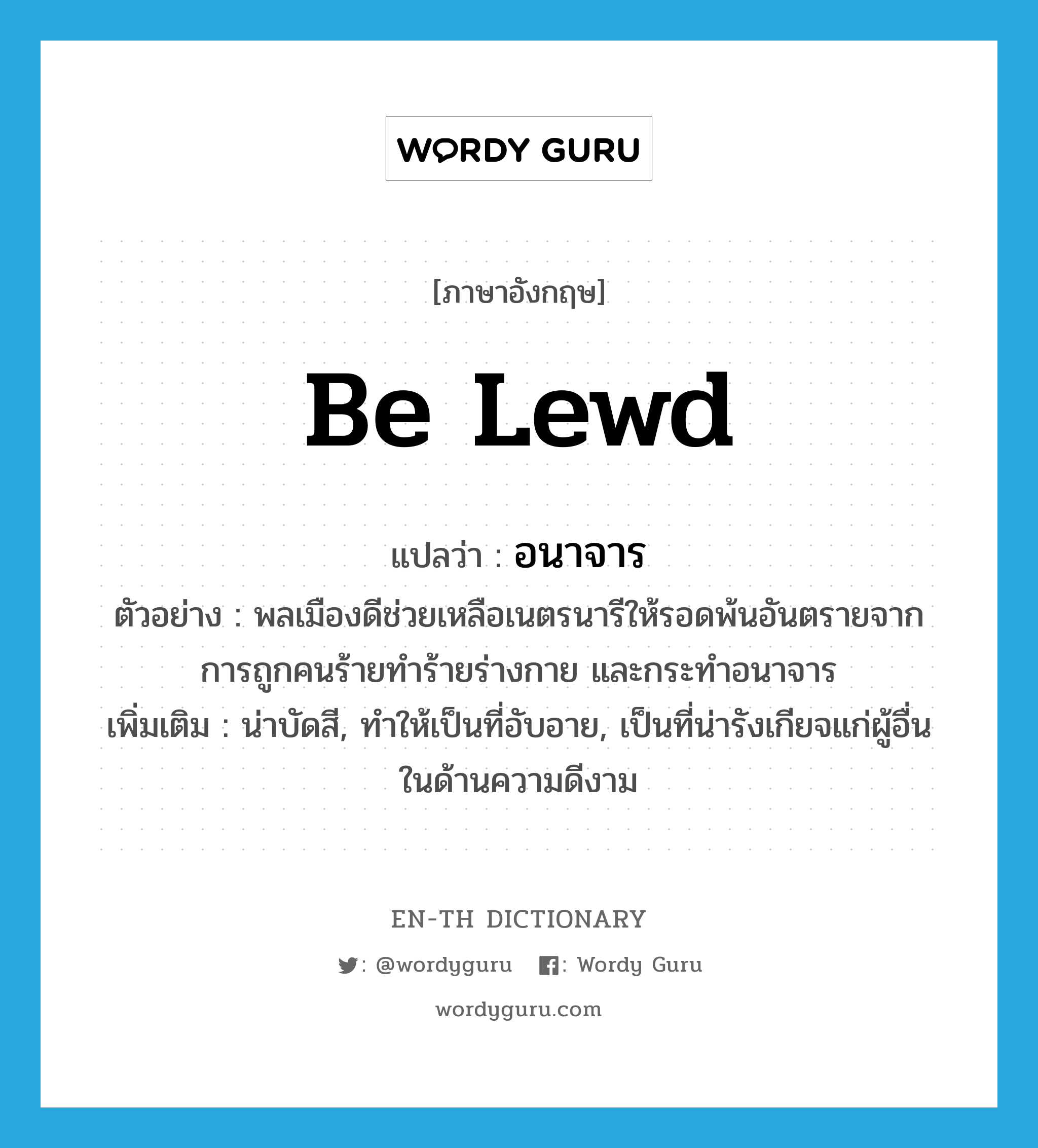 be lewd แปลว่า?, คำศัพท์ภาษาอังกฤษ be lewd แปลว่า อนาจาร ประเภท V ตัวอย่าง พลเมืองดีช่วยเหลือเนตรนารีให้รอดพ้นอันตรายจากการถูกคนร้ายทำร้ายร่างกาย และกระทำอนาจาร เพิ่มเติม น่าบัดสี, ทำให้เป็นที่อับอาย, เป็นที่น่ารังเกียจแก่ผู้อื่นในด้านความดีงาม หมวด V