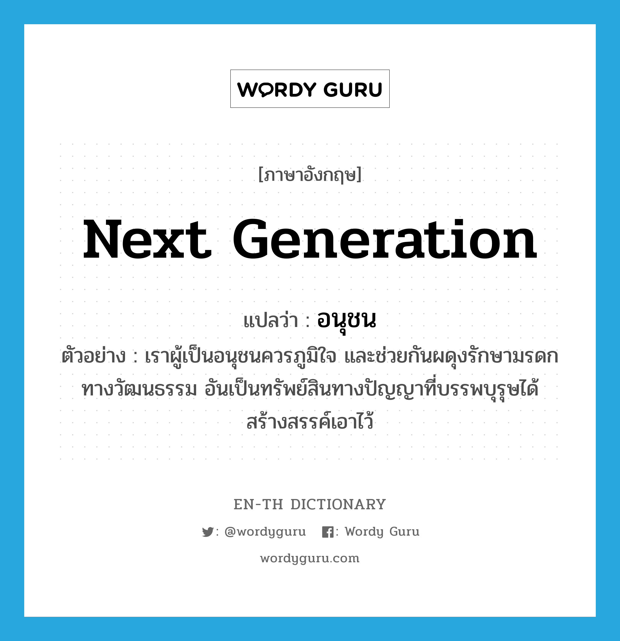 next generation แปลว่า?, คำศัพท์ภาษาอังกฤษ next generation แปลว่า อนุชน ประเภท N ตัวอย่าง เราผู้เป็นอนุชนควรภูมิใจ และช่วยกันผดุงรักษามรดกทางวัฒนธรรม อันเป็นทรัพย์สินทางปัญญาที่บรรพบุรุษได้สร้างสรรค์เอาไว้ หมวด N