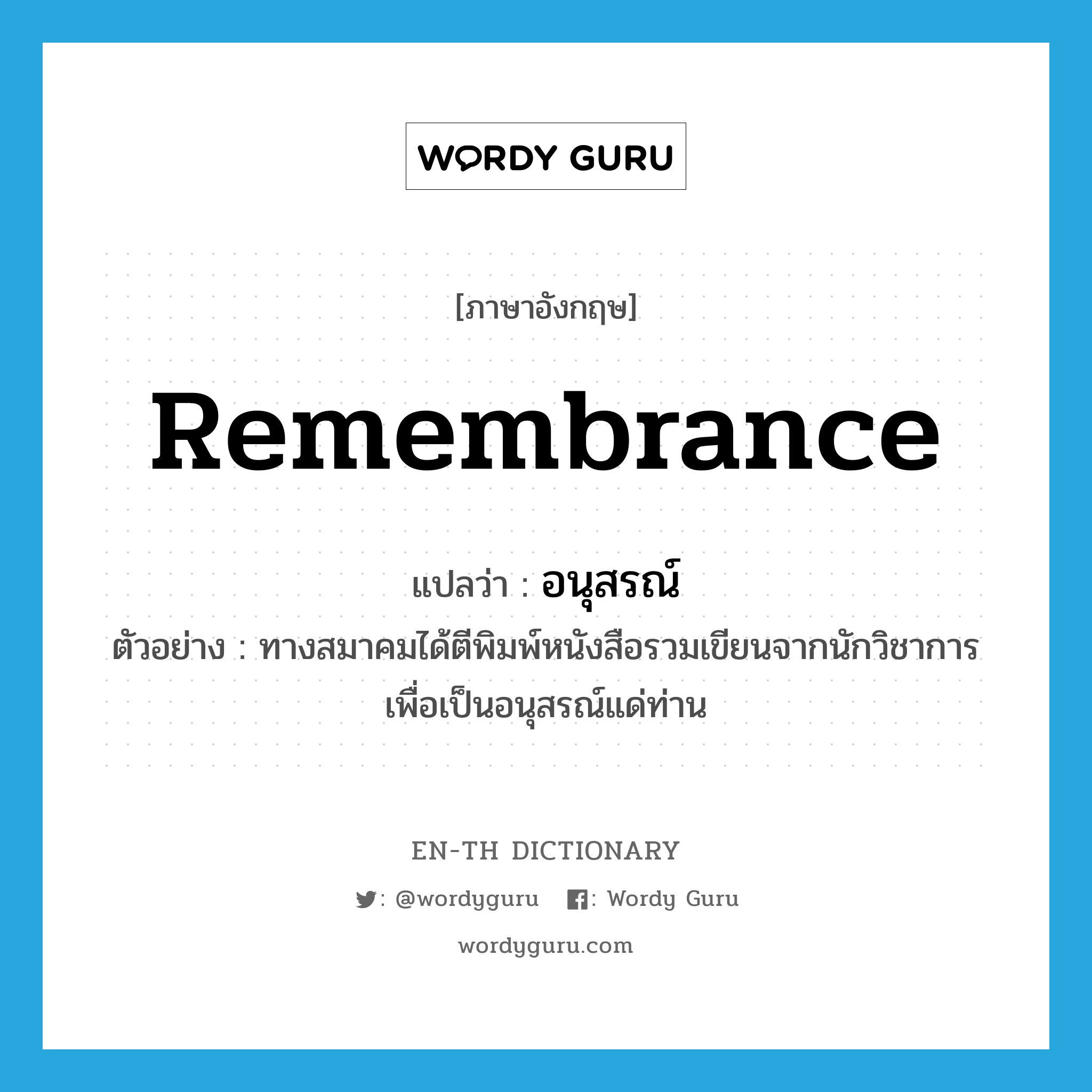 remembrance แปลว่า?, คำศัพท์ภาษาอังกฤษ remembrance แปลว่า อนุสรณ์ ประเภท N ตัวอย่าง ทางสมาคมได้ตีพิมพ์หนังสือรวมเขียนจากนักวิชาการ เพื่อเป็นอนุสรณ์แด่ท่าน หมวด N