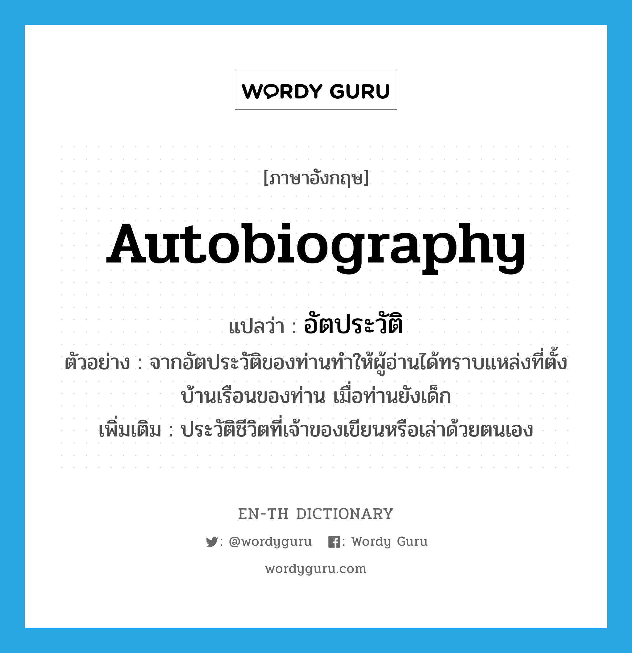 autobiography แปลว่า?, คำศัพท์ภาษาอังกฤษ autobiography แปลว่า อัตประวัติ ประเภท N ตัวอย่าง จากอัตประวัติของท่านทำให้ผู้อ่านได้ทราบแหล่งที่ตั้งบ้านเรือนของท่าน เมื่อท่านยังเด็ก เพิ่มเติม ประวัติชีวิตที่เจ้าของเขียนหรือเล่าด้วยตนเอง หมวด N