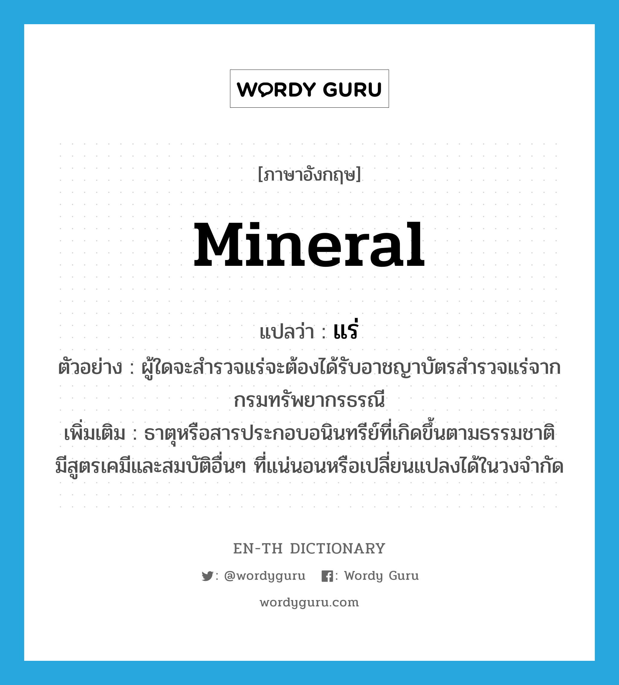 mineral แปลว่า?, คำศัพท์ภาษาอังกฤษ mineral แปลว่า แร่ ประเภท N ตัวอย่าง ผู้ใดจะสำรวจแร่จะต้องได้รับอาชญาบัตรสำรวจแร่จากกรมทรัพยากรธรณี เพิ่มเติม ธาตุหรือสารประกอบอนินทรีย์ที่เกิดขึ้นตามธรรมชาติ มีสูตรเคมีและสมบัติอื่นๆ ที่แน่นอนหรือเปลี่ยนแปลงได้ในวงจำกัด หมวด N