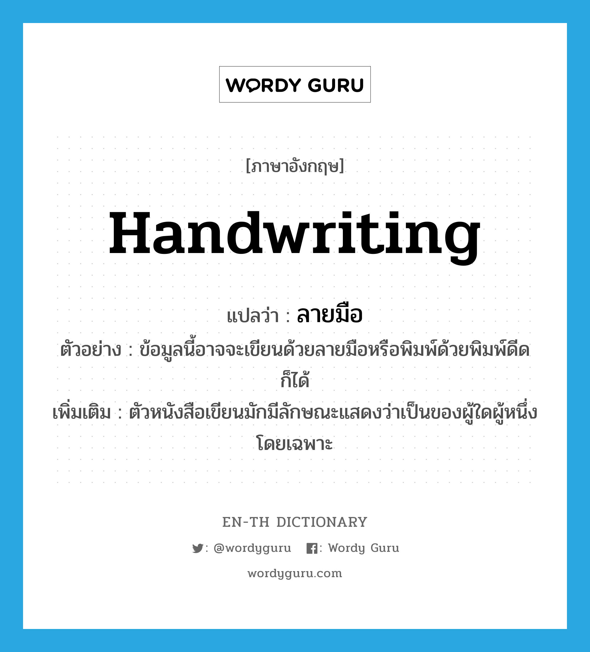 handwriting แปลว่า?, คำศัพท์ภาษาอังกฤษ handwriting แปลว่า ลายมือ ประเภท N ตัวอย่าง ข้อมูลนี้อาจจะเขียนด้วยลายมือหรือพิมพ์ด้วยพิมพ์ดีดก็ได้ เพิ่มเติม ตัวหนังสือเขียนมักมีลักษณะแสดงว่าเป็นของผู้ใดผู้หนึ่งโดยเฉพาะ หมวด N