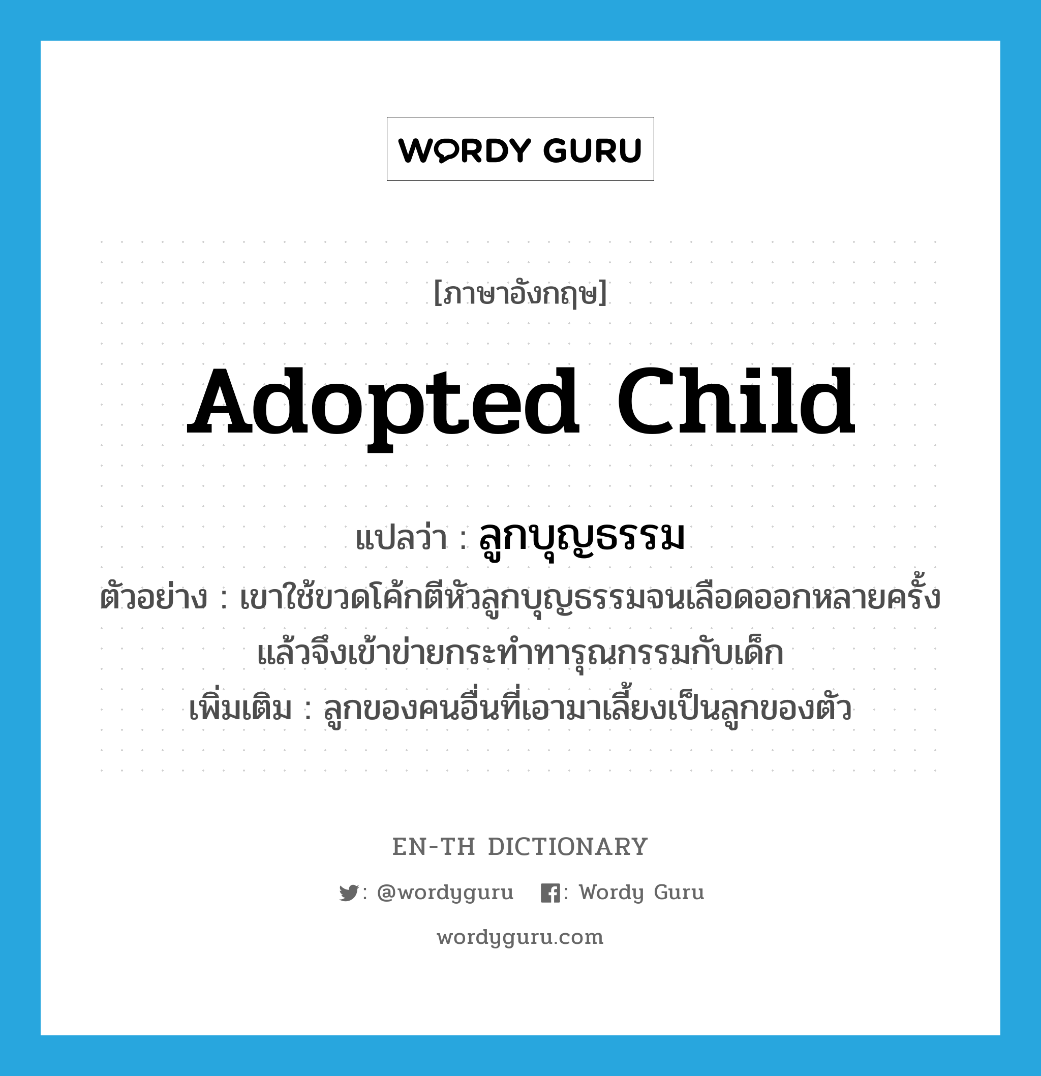 adopted child แปลว่า?, คำศัพท์ภาษาอังกฤษ adopted child แปลว่า ลูกบุญธรรม ประเภท N ตัวอย่าง เขาใช้ขวดโค้กตีหัวลูกบุญธรรมจนเลือดออกหลายครั้งแล้วจึงเข้าข่ายกระทำทารุณกรรมกับเด็ก เพิ่มเติม ลูกของคนอื่นที่เอามาเลี้ยงเป็นลูกของตัว หมวด N