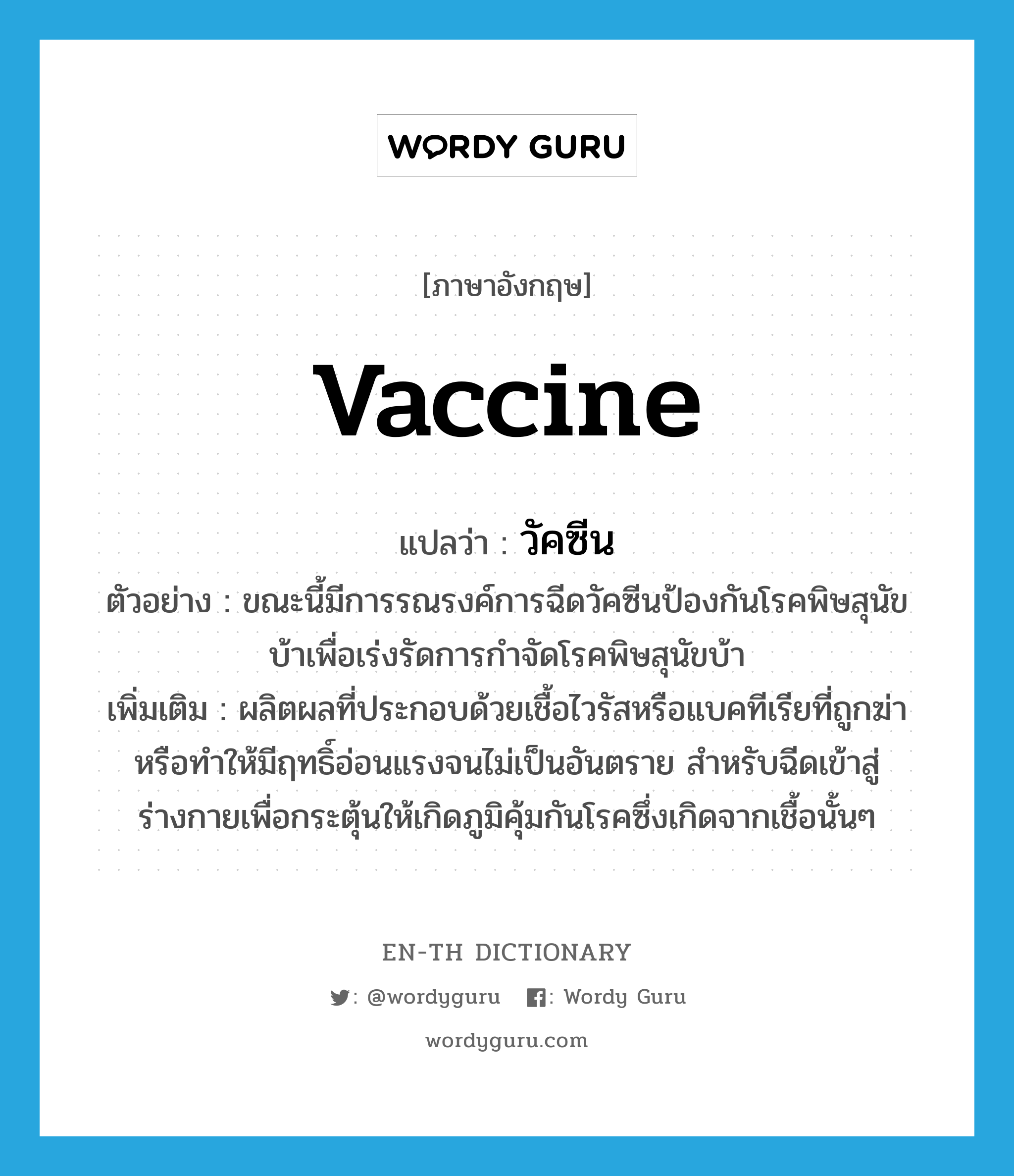 vaccine แปลว่า?, คำศัพท์ภาษาอังกฤษ vaccine แปลว่า วัคซีน ประเภท N ตัวอย่าง ขณะนี้มีการรณรงค์การฉีดวัคซีนป้องกันโรคพิษสุนัขบ้าเพื่อเร่งรัดการกำจัดโรคพิษสุนัขบ้า เพิ่มเติม ผลิตผลที่ประกอบด้วยเชื้อไวรัสหรือแบคทีเรียที่ถูกฆ่าหรือทำให้มีฤทธิ์อ่อนแรงจนไม่เป็นอันตราย สำหรับฉีดเข้าสู่ร่างกายเพื่อกระตุ้นให้เกิดภูมิคุ้มกันโรคซึ่งเกิดจากเชื้อนั้นๆ หมวด N