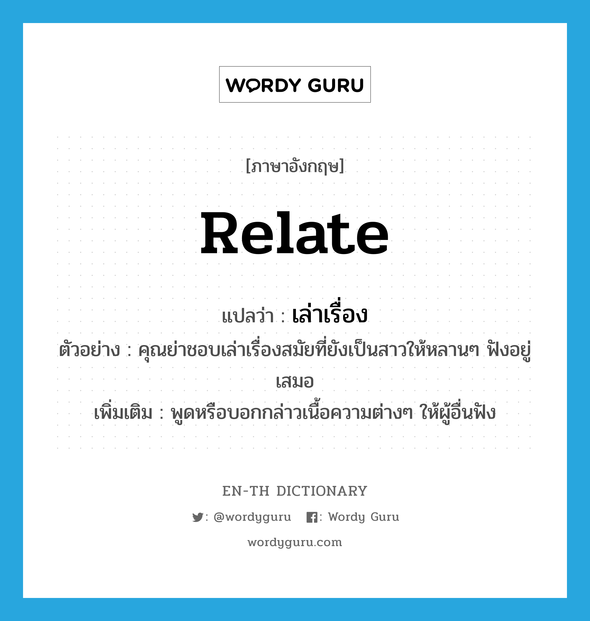 relate แปลว่า?, คำศัพท์ภาษาอังกฤษ relate แปลว่า เล่าเรื่อง ประเภท V ตัวอย่าง คุณย่าชอบเล่าเรื่องสมัยที่ยังเป็นสาวให้หลานๆ ฟังอยู่เสมอ เพิ่มเติม พูดหรือบอกกล่าวเนื้อความต่างๆ ให้ผู้อื่นฟัง หมวด V