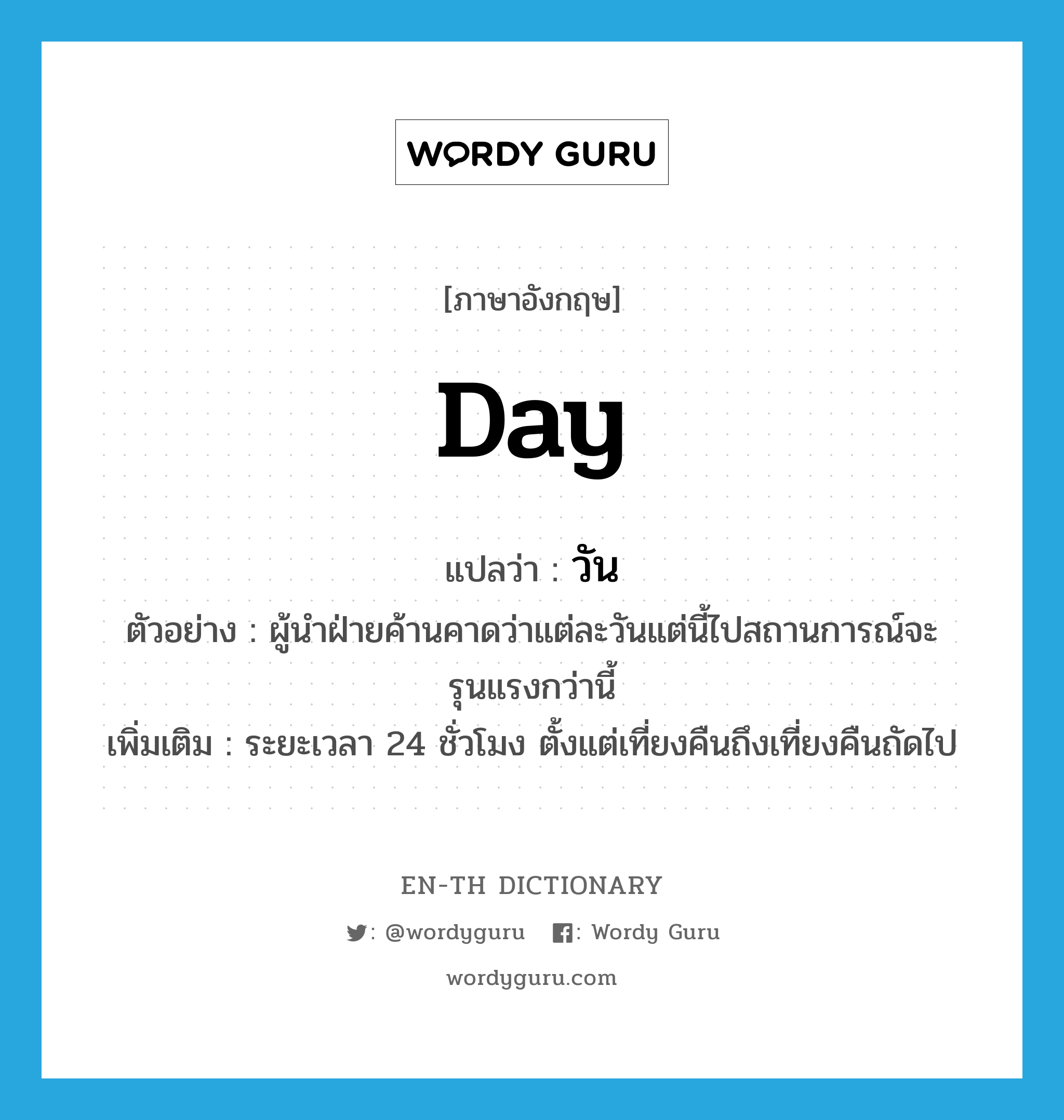 วัน ภาษาอังกฤษ?, คำศัพท์ภาษาอังกฤษ วัน แปลว่า day ประเภท N ตัวอย่าง ผู้นำฝ่ายค้านคาดว่าแต่ละวันแต่นี้ไปสถานการณ์จะรุนแรงกว่านี้ เพิ่มเติม ระยะเวลา 24 ชั่วโมง ตั้งแต่เที่ยงคืนถึงเที่ยงคืนถัดไป หมวด N