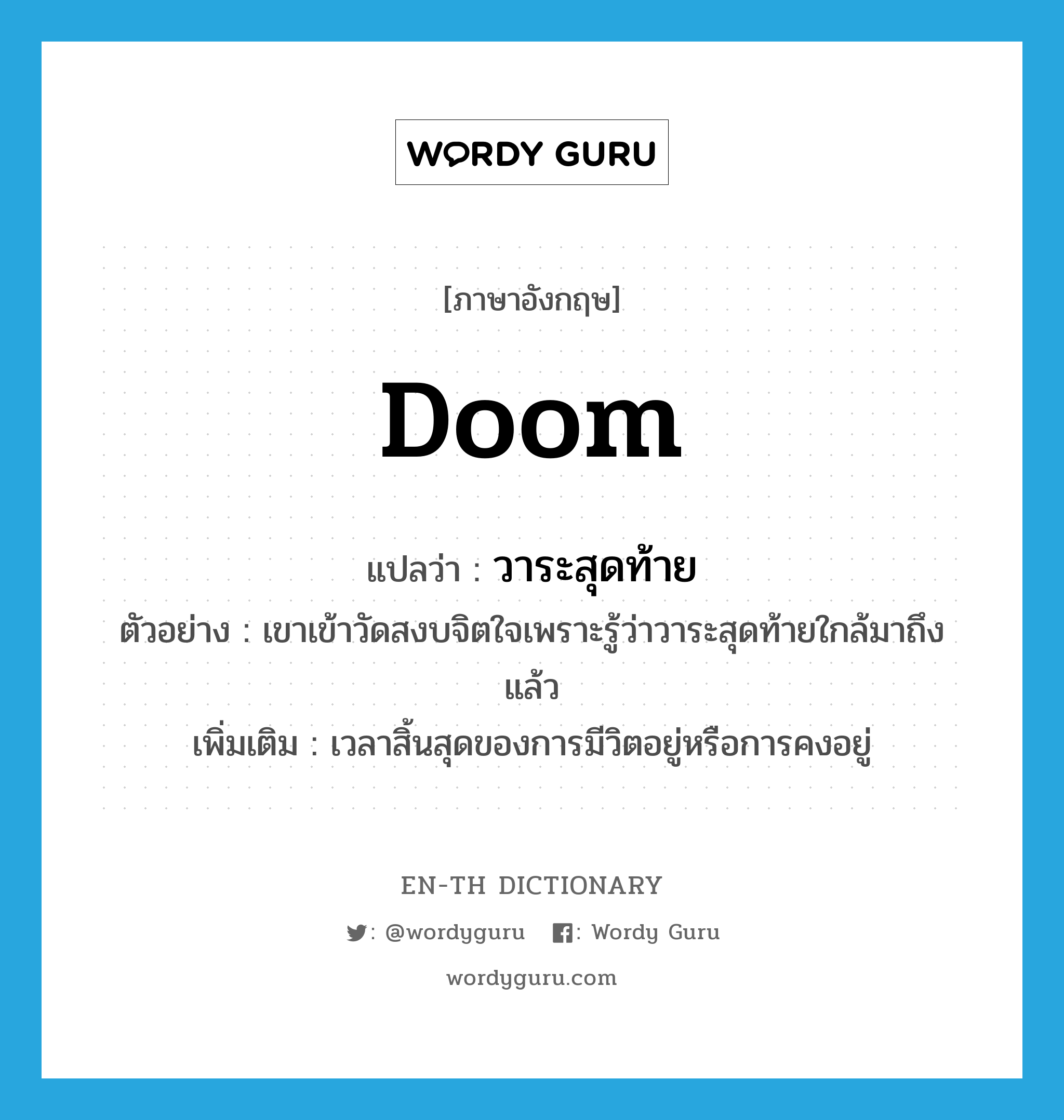 doom แปลว่า?, คำศัพท์ภาษาอังกฤษ doom แปลว่า วาระสุดท้าย ประเภท N ตัวอย่าง เขาเข้าวัดสงบจิตใจเพราะรู้ว่าวาระสุดท้ายใกล้มาถึงแล้ว เพิ่มเติม เวลาสิ้นสุดของการมีวิตอยู่หรือการคงอยู่ หมวด N