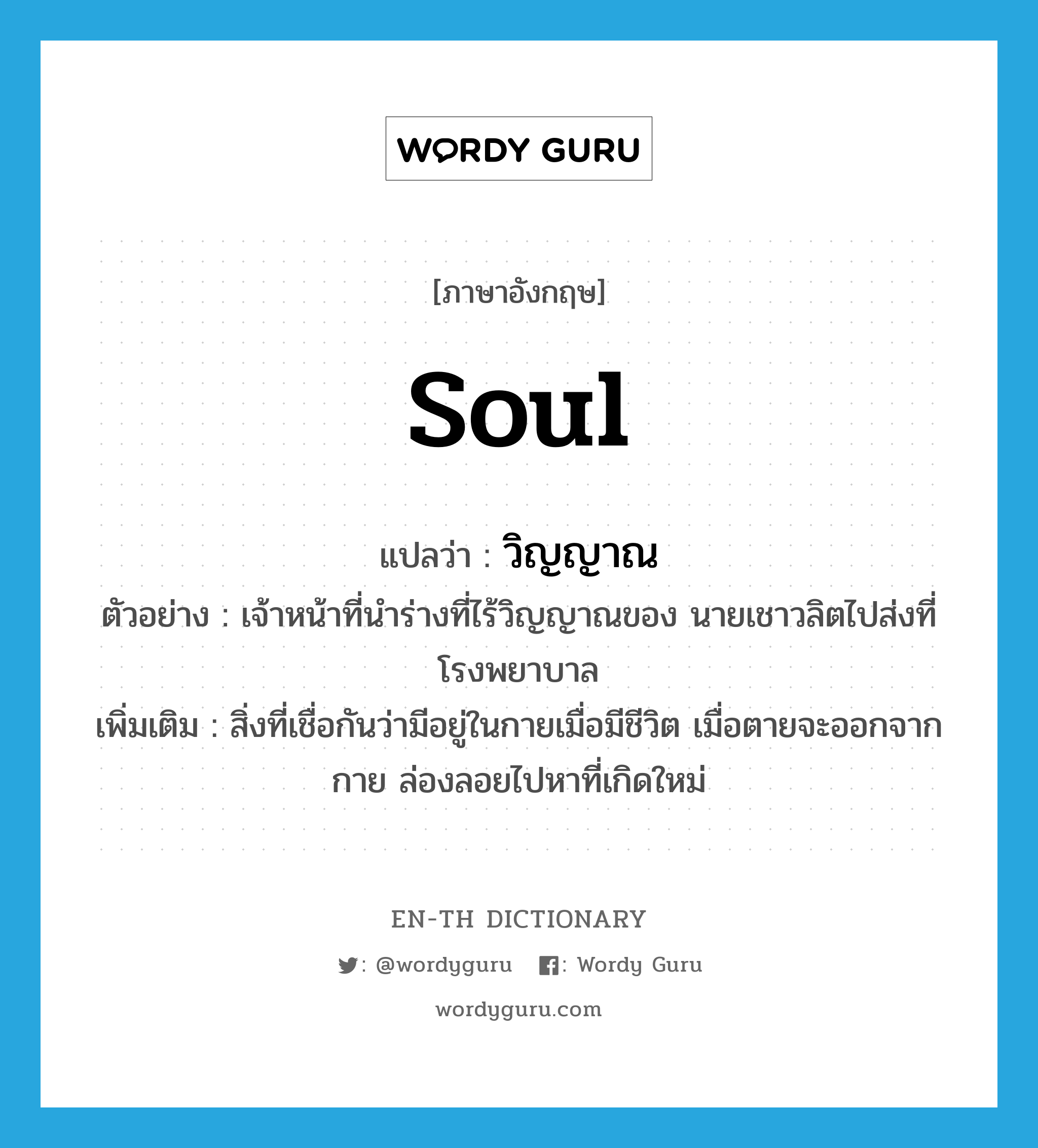 soul แปลว่า?, คำศัพท์ภาษาอังกฤษ soul แปลว่า วิญญาณ ประเภท N ตัวอย่าง เจ้าหน้าที่นำร่างที่ไร้วิญญาณของ นายเชาวลิตไปส่งที่โรงพยาบาล เพิ่มเติม สิ่งที่เชื่อกันว่ามีอยู่ในกายเมื่อมีชีวิต เมื่อตายจะออกจากกาย ล่องลอยไปหาที่เกิดใหม่ หมวด N