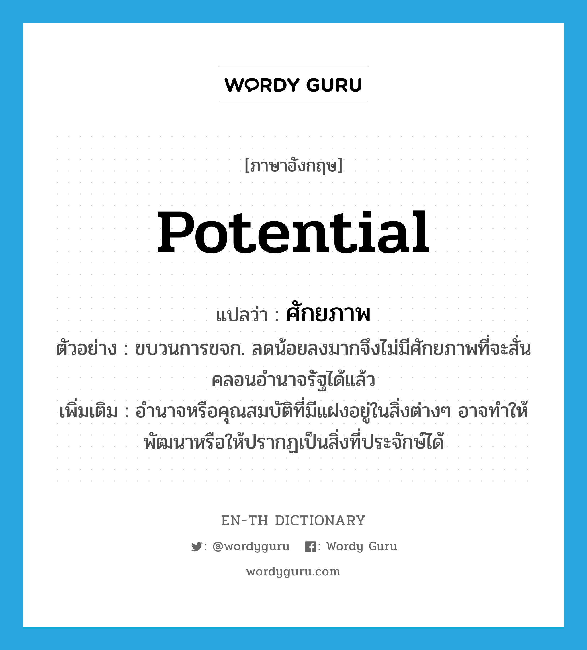 potential แปลว่า?, คำศัพท์ภาษาอังกฤษ potential แปลว่า ศักยภาพ ประเภท N ตัวอย่าง ขบวนการขจก. ลดน้อยลงมากจึงไม่มีศักยภาพที่จะสั่นคลอนอำนาจรัฐได้แล้ว เพิ่มเติม อำนาจหรือคุณสมบัติที่มีแฝงอยู่ในสิ่งต่างๆ อาจทำให้พัฒนาหรือให้ปรากฏเป็นสิ่งที่ประจักษ์ได้ หมวด N