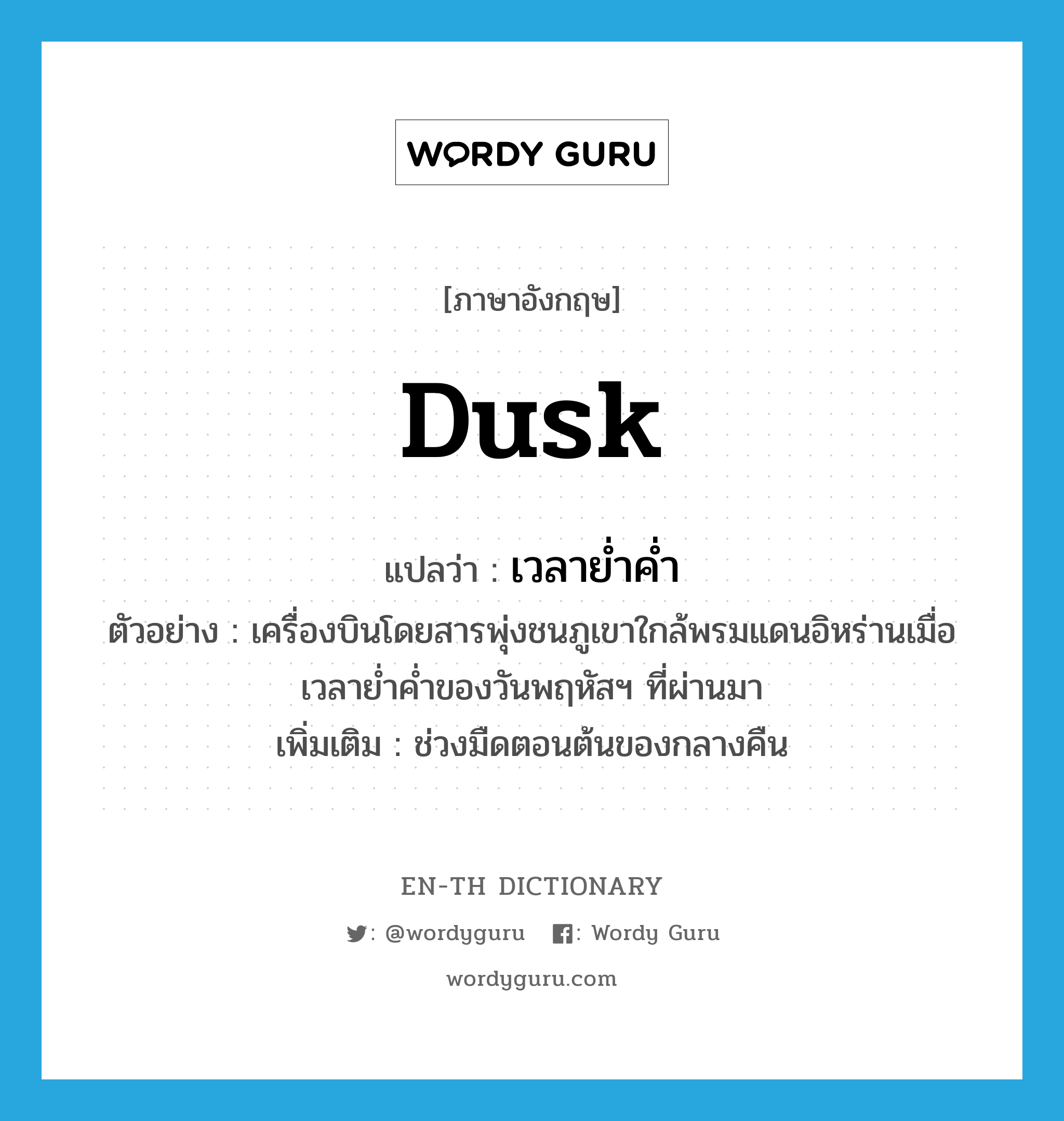 dusk แปลว่า?, คำศัพท์ภาษาอังกฤษ dusk แปลว่า เวลาย่ำค่ำ ประเภท N ตัวอย่าง เครื่องบินโดยสารพุ่งชนภูเขาใกล้พรมแดนอิหร่านเมื่อเวลาย่ำค่ำของวันพฤหัสฯ ที่ผ่านมา เพิ่มเติม ช่วงมืดตอนต้นของกลางคืน หมวด N