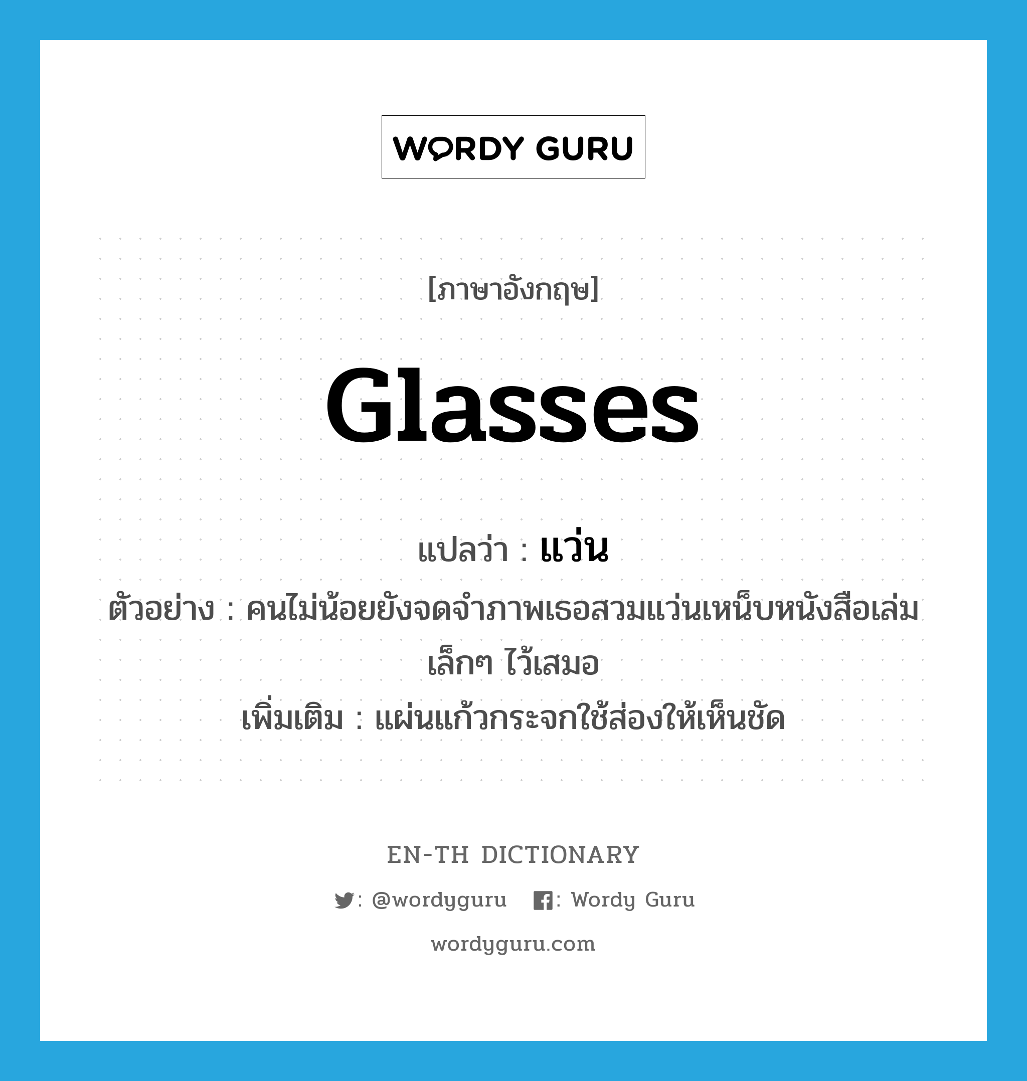 glasses แปลว่า?, คำศัพท์ภาษาอังกฤษ glasses แปลว่า แว่น ประเภท N ตัวอย่าง คนไม่น้อยยังจดจำภาพเธอสวมแว่นเหน็บหนังสือเล่มเล็กๆ ไว้เสมอ เพิ่มเติม แผ่นแก้วกระจกใช้ส่องให้เห็นชัด หมวด N