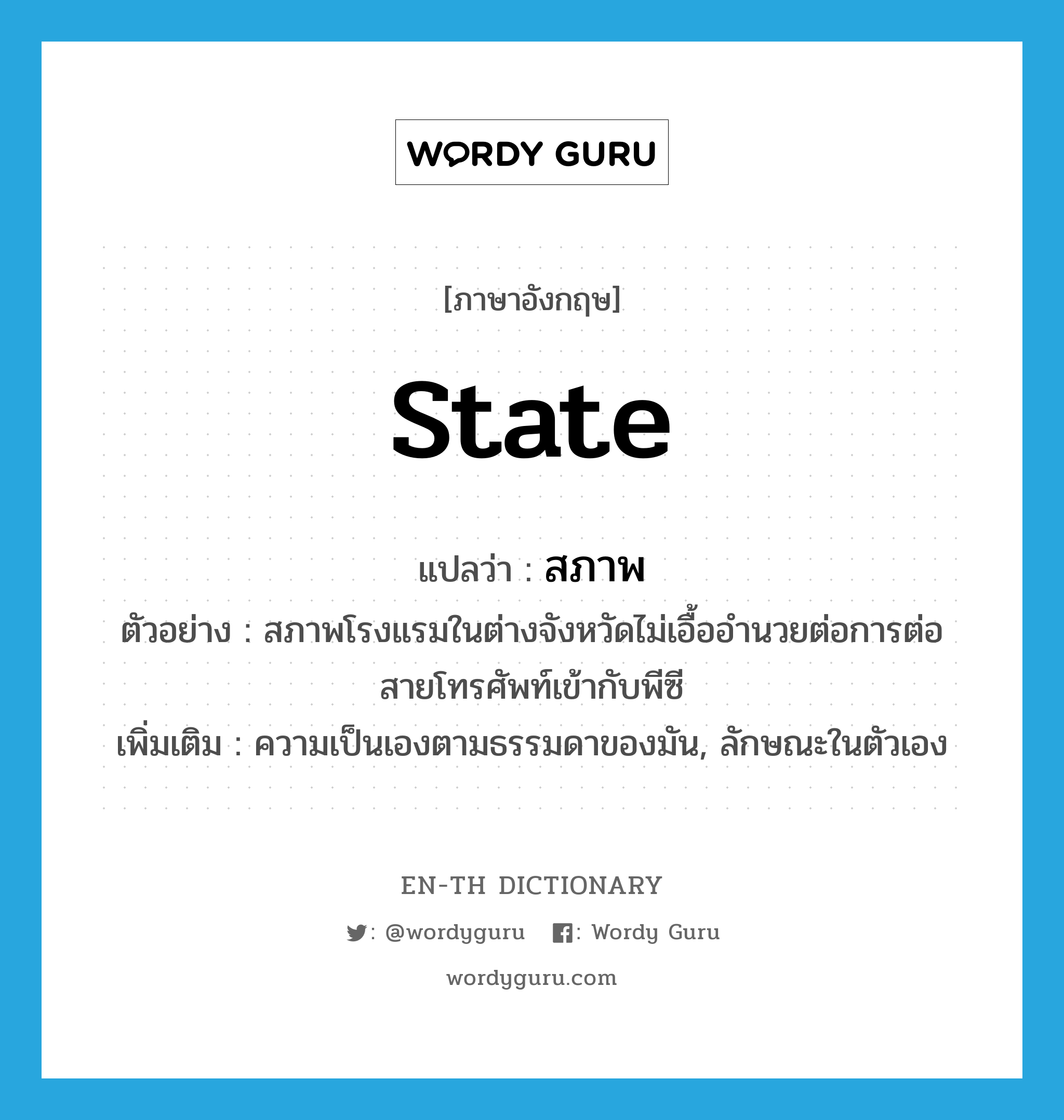 state แปลว่า?, คำศัพท์ภาษาอังกฤษ state แปลว่า สภาพ ประเภท N ตัวอย่าง สภาพโรงแรมในต่างจังหวัดไม่เอื้ออำนวยต่อการต่อสายโทรศัพท์เข้ากับพีซี เพิ่มเติม ความเป็นเองตามธรรมดาของมัน, ลักษณะในตัวเอง หมวด N