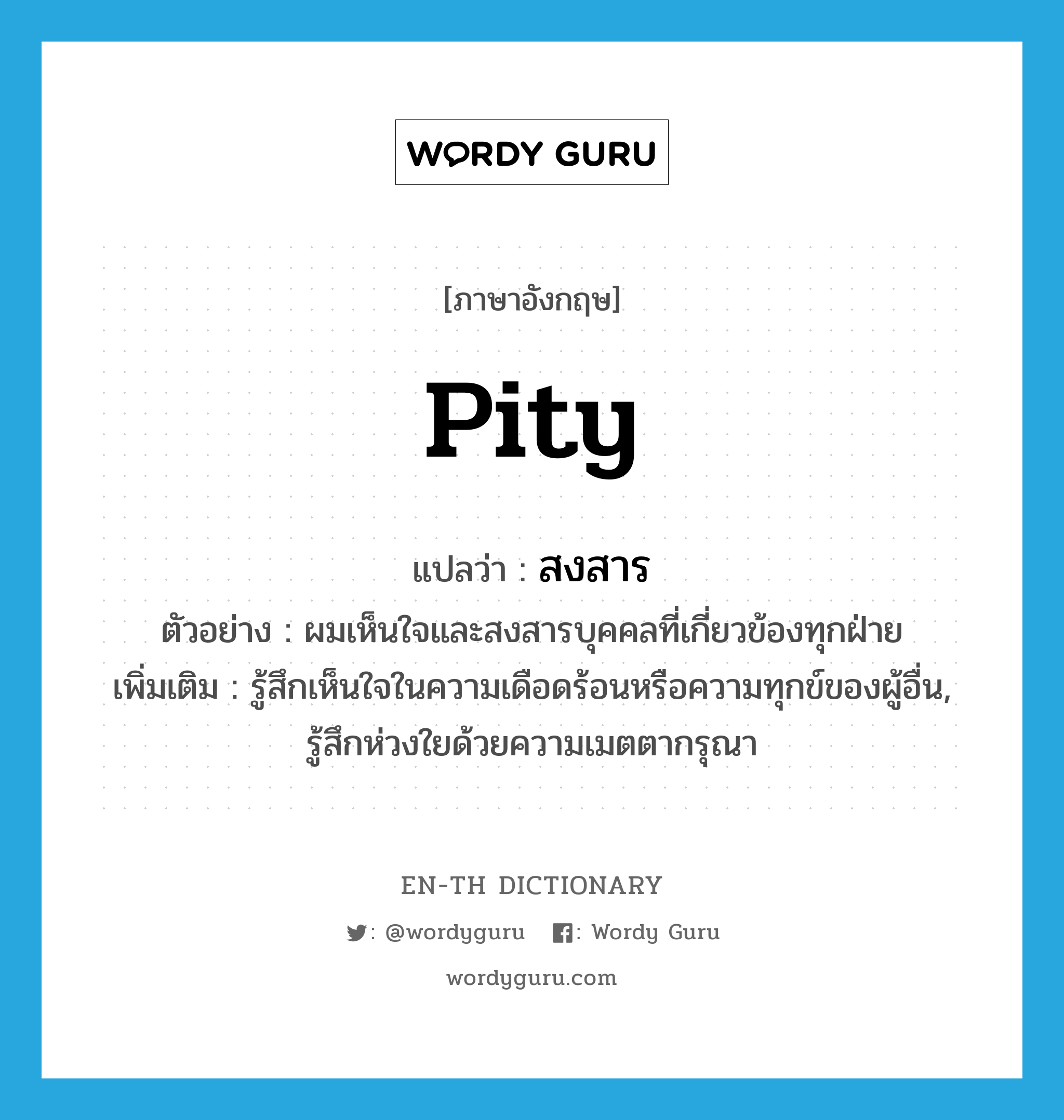 pity แปลว่า?, คำศัพท์ภาษาอังกฤษ pity แปลว่า สงสาร ประเภท V ตัวอย่าง ผมเห็นใจและสงสารบุคคลที่เกี่ยวข้องทุกฝ่าย เพิ่มเติม รู้สึกเห็นใจในความเดือดร้อนหรือความทุกข์ของผู้อื่น, รู้สึกห่วงใยด้วยความเมตตากรุณา หมวด V