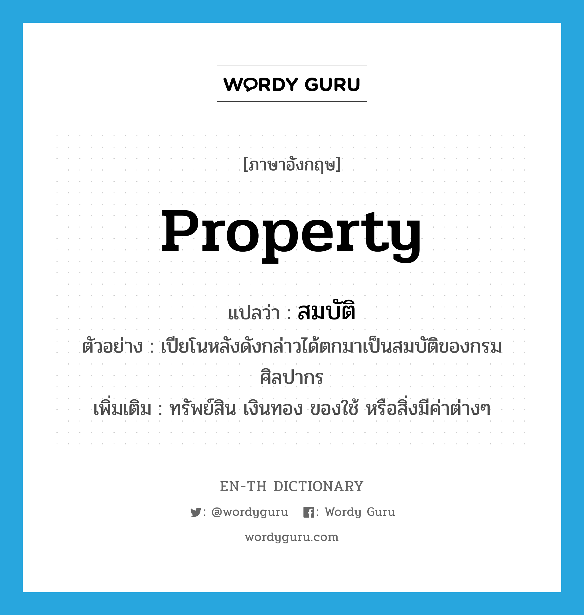 property แปลว่า?, คำศัพท์ภาษาอังกฤษ property แปลว่า สมบัติ ประเภท N ตัวอย่าง เปียโนหลังดังกล่าวได้ตกมาเป็นสมบัติของกรมศิลปากร เพิ่มเติม ทรัพย์สิน เงินทอง ของใช้ หรือสิ่งมีค่าต่างๆ หมวด N