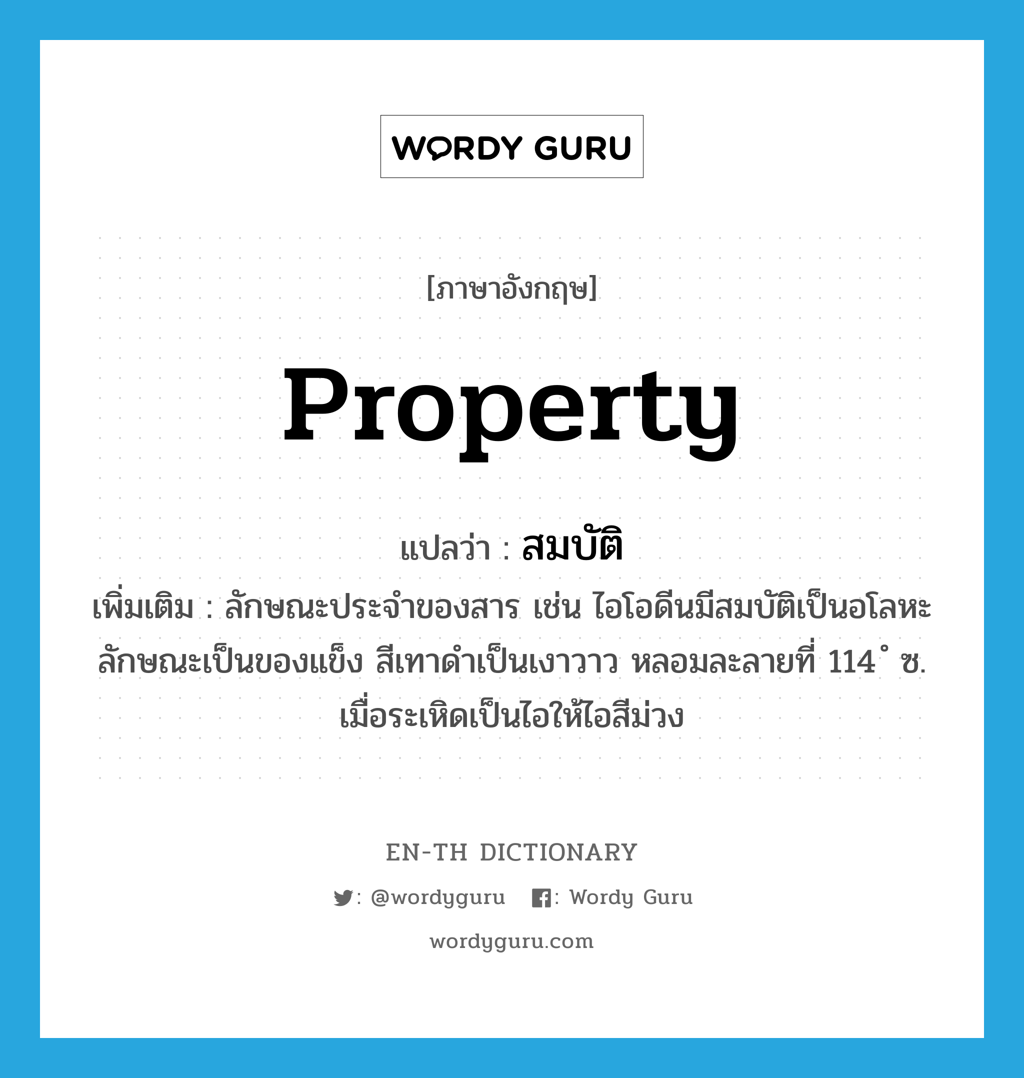 property แปลว่า?, คำศัพท์ภาษาอังกฤษ property แปลว่า สมบัติ ประเภท N เพิ่มเติม ลักษณะประจำของสาร เช่น ไอโอดีนมีสมบัติเป็นอโลหะ ลักษณะเป็นของแข็ง สีเทาดำเป็นเงาวาว หลอมละลายที่ 114 ํ ซ. เมื่อระเหิดเป็นไอให้ไอสีม่วง หมวด N