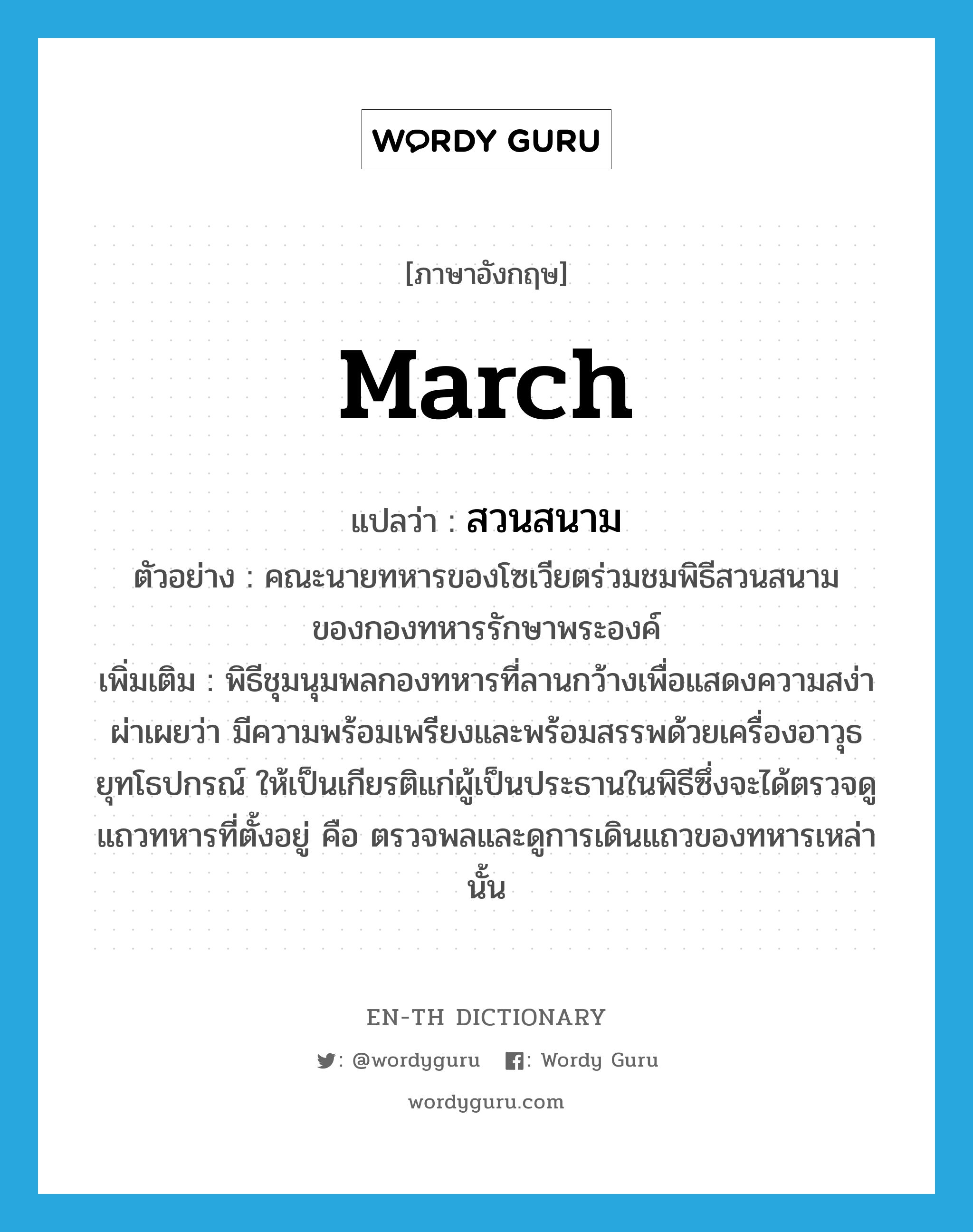 march แปลว่า?, คำศัพท์ภาษาอังกฤษ march แปลว่า สวนสนาม ประเภท N ตัวอย่าง คณะนายทหารของโซเวียตร่วมชมพิธีสวนสนามของกองทหารรักษาพระองค์ เพิ่มเติม พิธีชุมนุมพลกองทหารที่ลานกว้างเพื่อแสดงความสง่าผ่าเผยว่า มีความพร้อมเพรียงและพร้อมสรรพด้วยเครื่องอาวุธยุทโธปกรณ์ ให้เป็นเกียรติแก่ผู้เป็นประธานในพิธีซึ่งจะได้ตรวจดูแถวทหารที่ตั้งอยู่ คือ ตรวจพลและดูการเดินแถวของทหารเหล่านั้น หมวด N