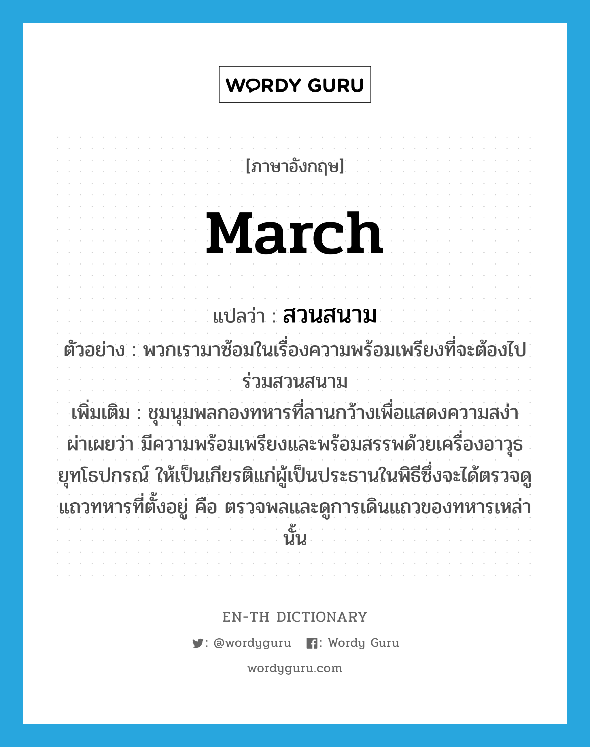 march แปลว่า?, คำศัพท์ภาษาอังกฤษ march แปลว่า สวนสนาม ประเภท V ตัวอย่าง พวกเรามาซ้อมในเรื่องความพร้อมเพรียงที่จะต้องไปร่วมสวนสนาม เพิ่มเติม ชุมนุมพลกองทหารที่ลานกว้างเพื่อแสดงความสง่าผ่าเผยว่า มีความพร้อมเพรียงและพร้อมสรรพด้วยเครื่องอาวุธยุทโธปกรณ์ ให้เป็นเกียรติแก่ผู้เป็นประธานในพิธีซึ่งจะได้ตรวจดูแถวทหารที่ตั้งอยู่ คือ ตรวจพลและดูการเดินแถวของทหารเหล่านั้น หมวด V