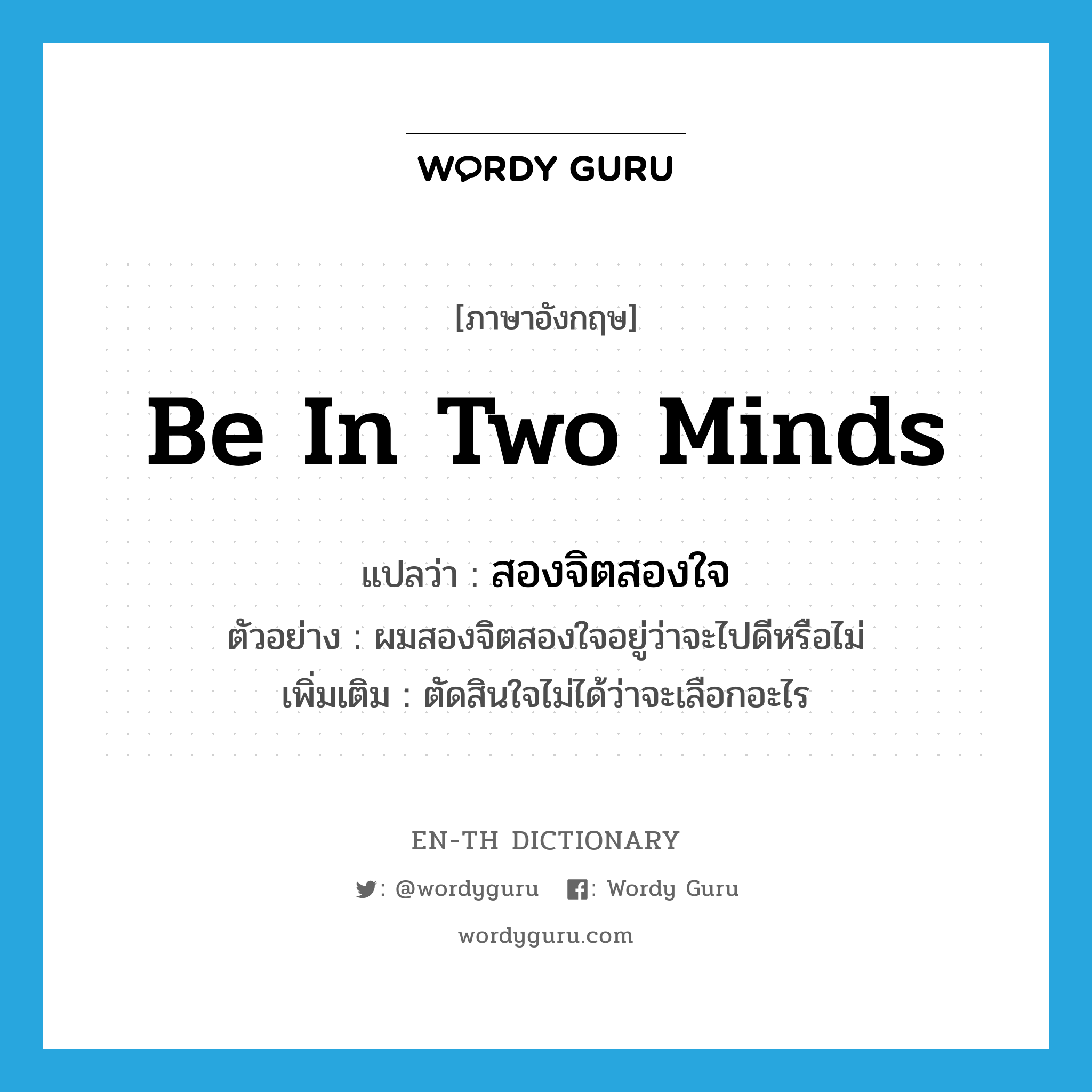 be in two minds แปลว่า?, คำศัพท์ภาษาอังกฤษ be in two minds แปลว่า สองจิตสองใจ ประเภท V ตัวอย่าง ผมสองจิตสองใจอยู่ว่าจะไปดีหรือไม่ เพิ่มเติม ตัดสินใจไม่ได้ว่าจะเลือกอะไร หมวด V