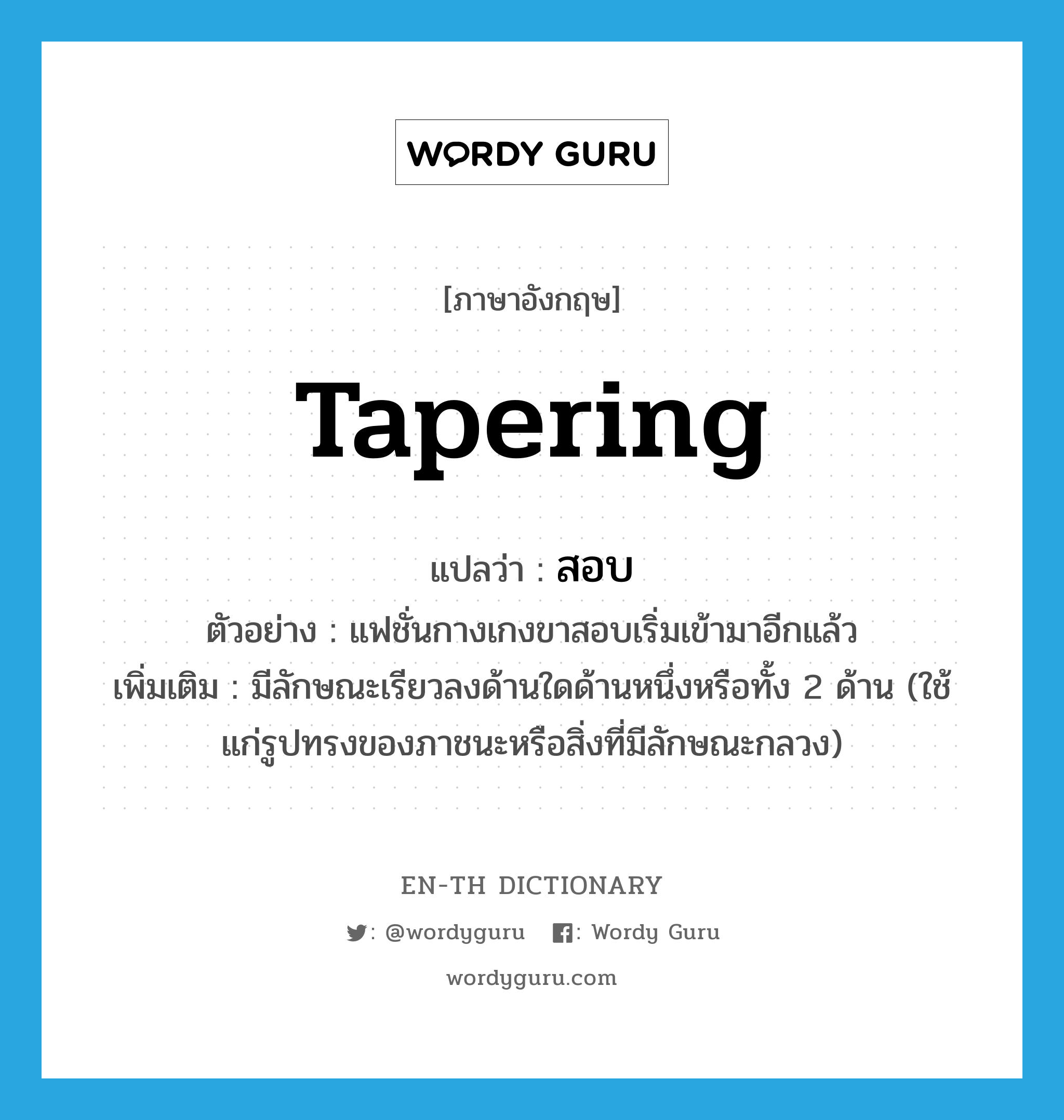 tapering แปลว่า?, คำศัพท์ภาษาอังกฤษ tapering แปลว่า สอบ ประเภท ADJ ตัวอย่าง แฟชั่นกางเกงขาสอบเริ่มเข้ามาอีกแล้ว เพิ่มเติม มีลักษณะเรียวลงด้านใดด้านหนึ่งหรือทั้ง 2 ด้าน (ใช้แก่รูปทรงของภาชนะหรือสิ่งที่มีลักษณะกลวง) หมวด ADJ