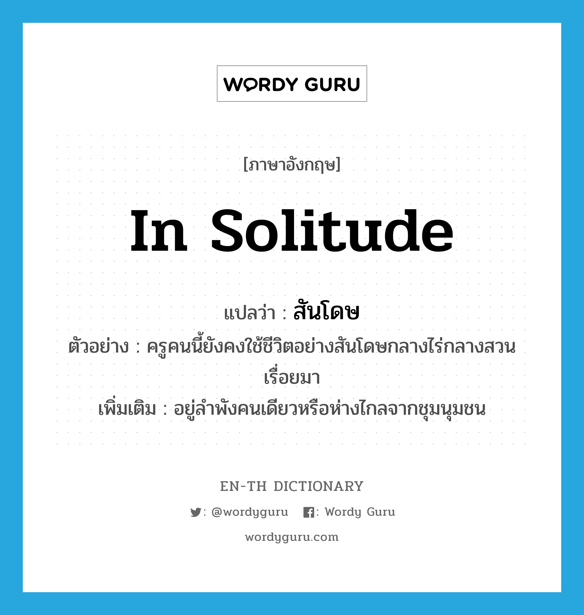 in solitude แปลว่า?, คำศัพท์ภาษาอังกฤษ in solitude แปลว่า สันโดษ ประเภท ADV ตัวอย่าง ครูคนนี้ยังคงใช้ชีวิตอย่างสันโดษกลางไร่กลางสวนเรื่อยมา เพิ่มเติม อยู่ลำพังคนเดียวหรือห่างไกลจากชุมนุมชน หมวด ADV