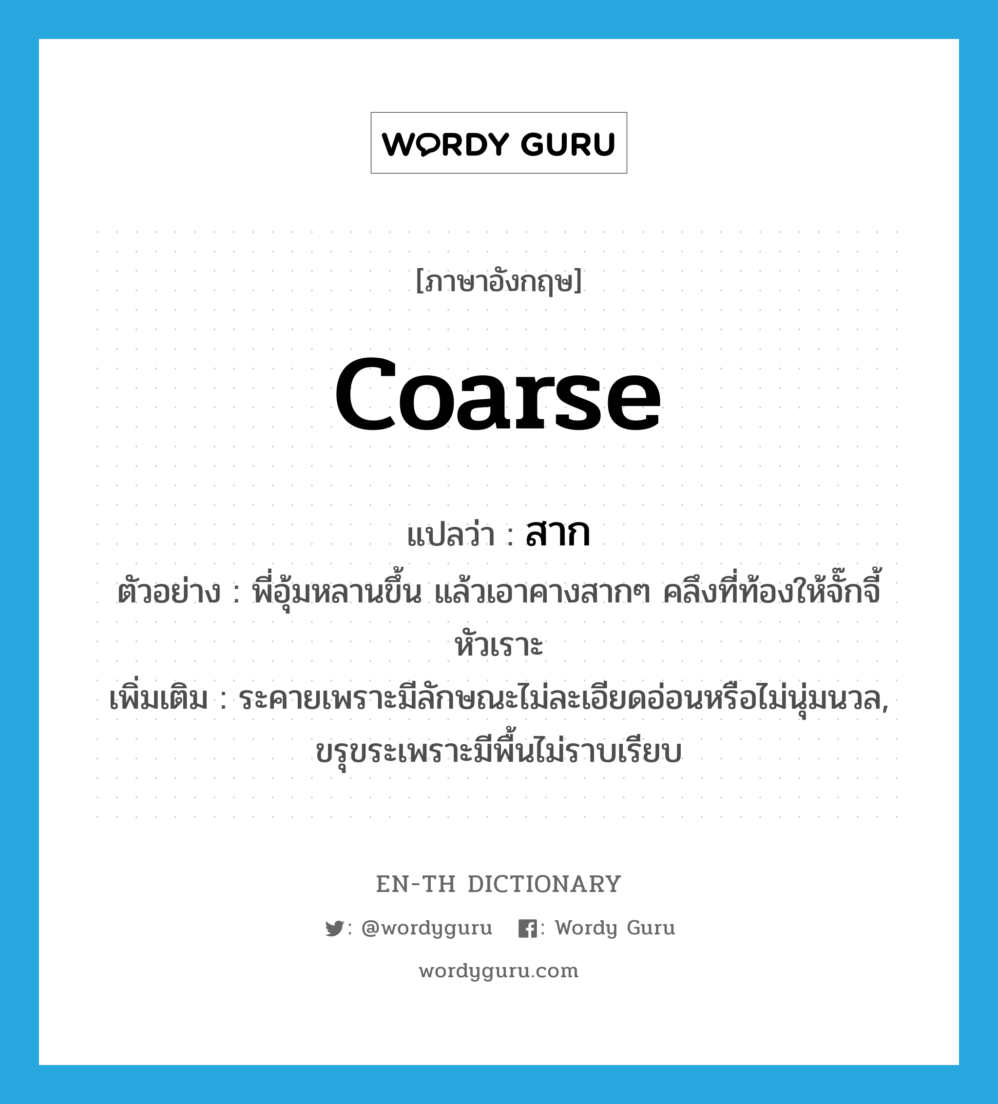 coarse แปลว่า?, คำศัพท์ภาษาอังกฤษ coarse แปลว่า สาก ประเภท ADJ ตัวอย่าง พี่อุ้มหลานขึ้น แล้วเอาคางสากๆ คลึงที่ท้องให้จั๊กจี้หัวเราะ เพิ่มเติม ระคายเพราะมีลักษณะไม่ละเอียดอ่อนหรือไม่นุ่มนวล, ขรุขระเพราะมีพื้นไม่ราบเรียบ หมวด ADJ