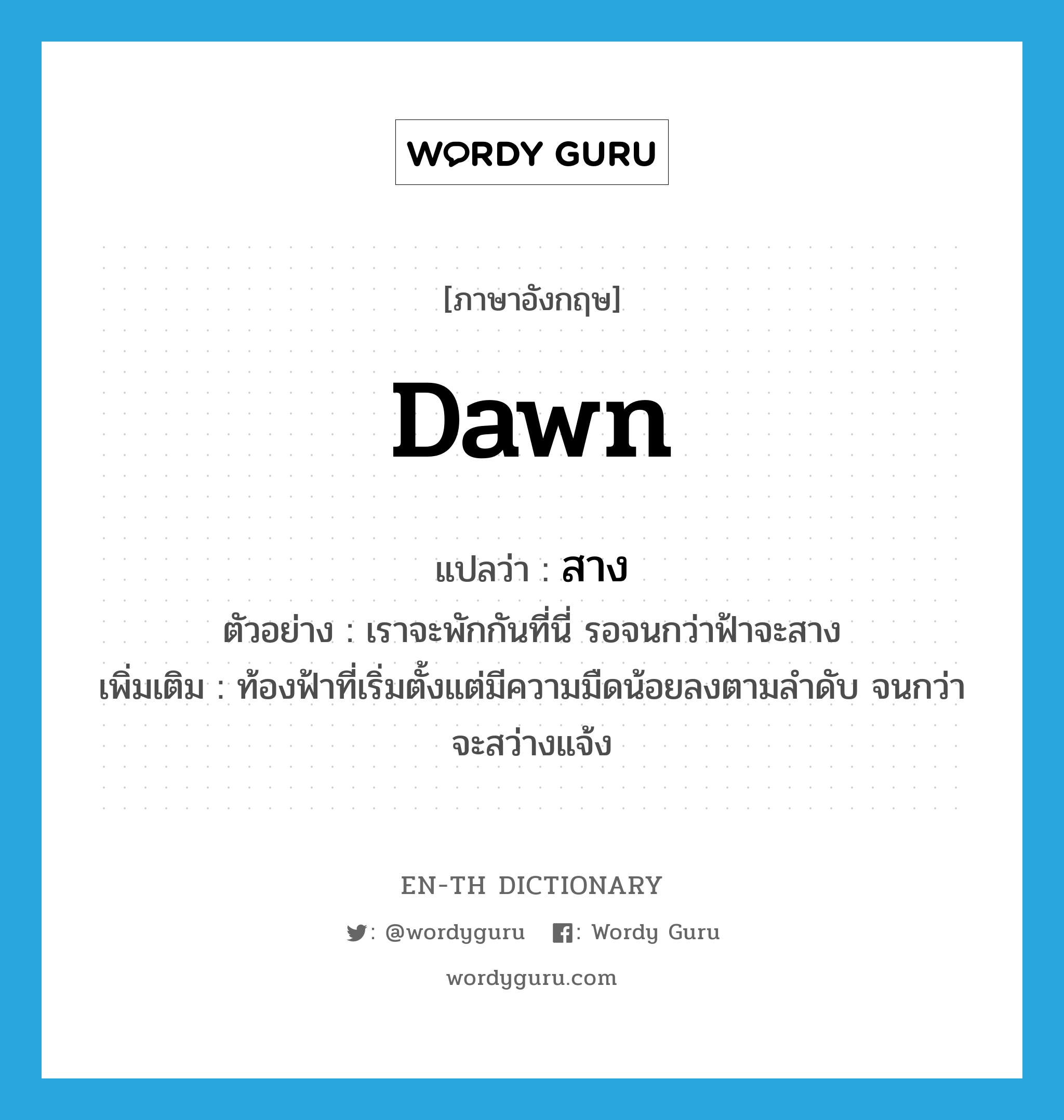 dawn แปลว่า?, คำศัพท์ภาษาอังกฤษ dawn แปลว่า สาง ประเภท V ตัวอย่าง เราจะพักกันที่นี่ รอจนกว่าฟ้าจะสาง เพิ่มเติม ท้องฟ้าที่เริ่มตั้งแต่มีความมืดน้อยลงตามลำดับ จนกว่าจะสว่างแจ้ง หมวด V