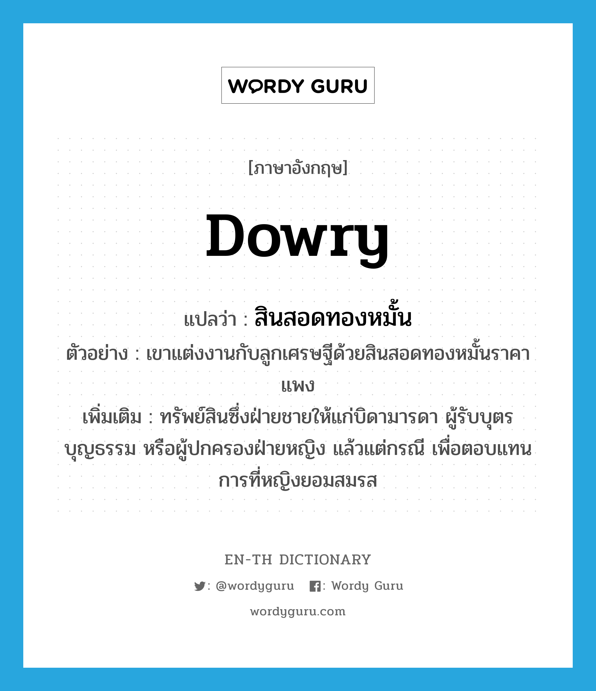 dowry แปลว่า?, คำศัพท์ภาษาอังกฤษ dowry แปลว่า สินสอดทองหมั้น ประเภท N ตัวอย่าง เขาแต่งงานกับลูกเศรษฐีด้วยสินสอดทองหมั้นราคาแพง เพิ่มเติม ทรัพย์สินซึ่งฝ่ายชายให้แก่บิดามารดา ผู้รับบุตรบุญธรรม หรือผู้ปกครองฝ่ายหญิง แล้วแต่กรณี เพื่อตอบแทนการที่หญิงยอมสมรส หมวด N