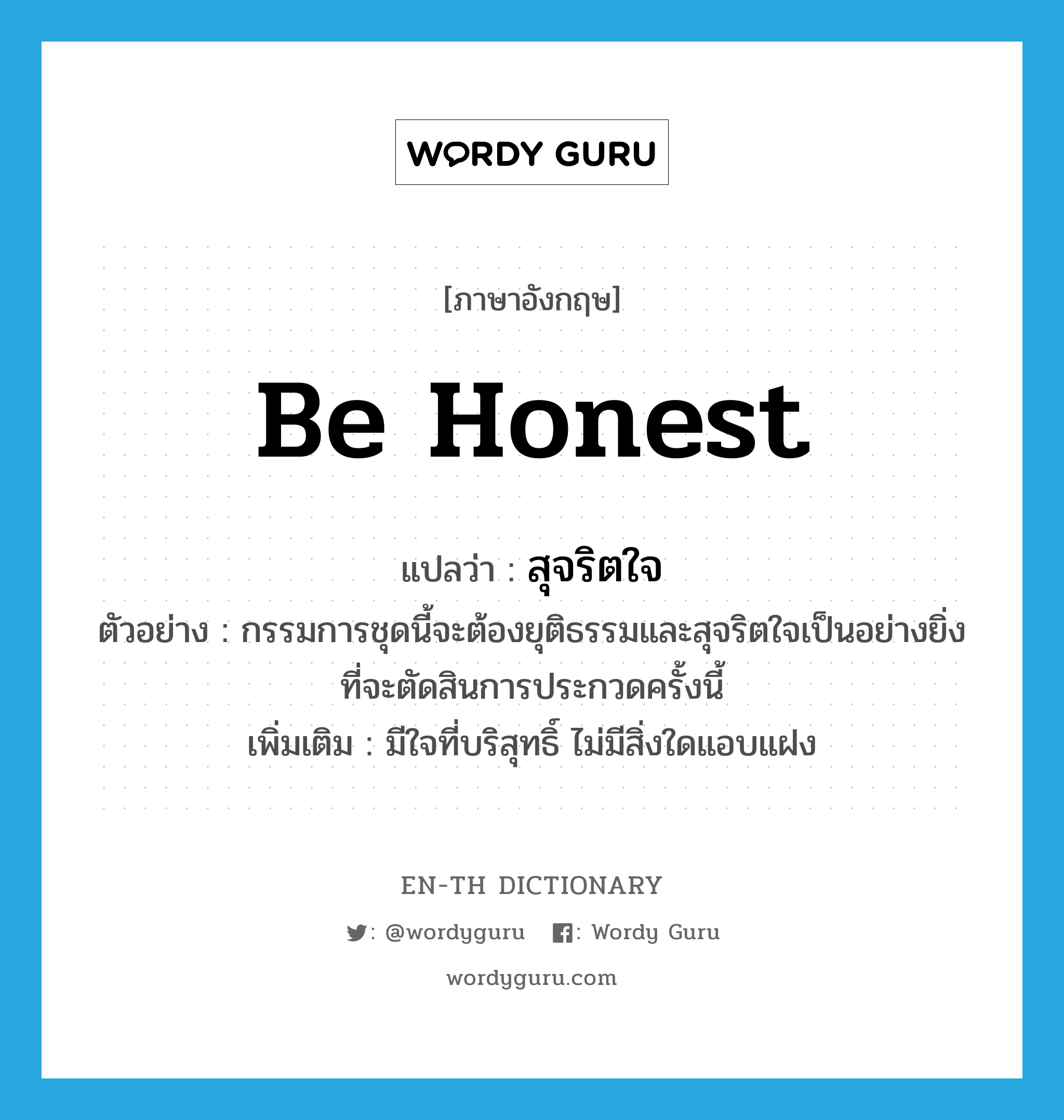 be honest แปลว่า?, คำศัพท์ภาษาอังกฤษ be honest แปลว่า สุจริตใจ ประเภท V ตัวอย่าง กรรมการชุดนี้จะต้องยุติธรรมและสุจริตใจเป็นอย่างยิ่ง ที่จะตัดสินการประกวดครั้งนี้ เพิ่มเติม มีใจที่บริสุทธิ์ ไม่มีสิ่งใดแอบแฝง หมวด V