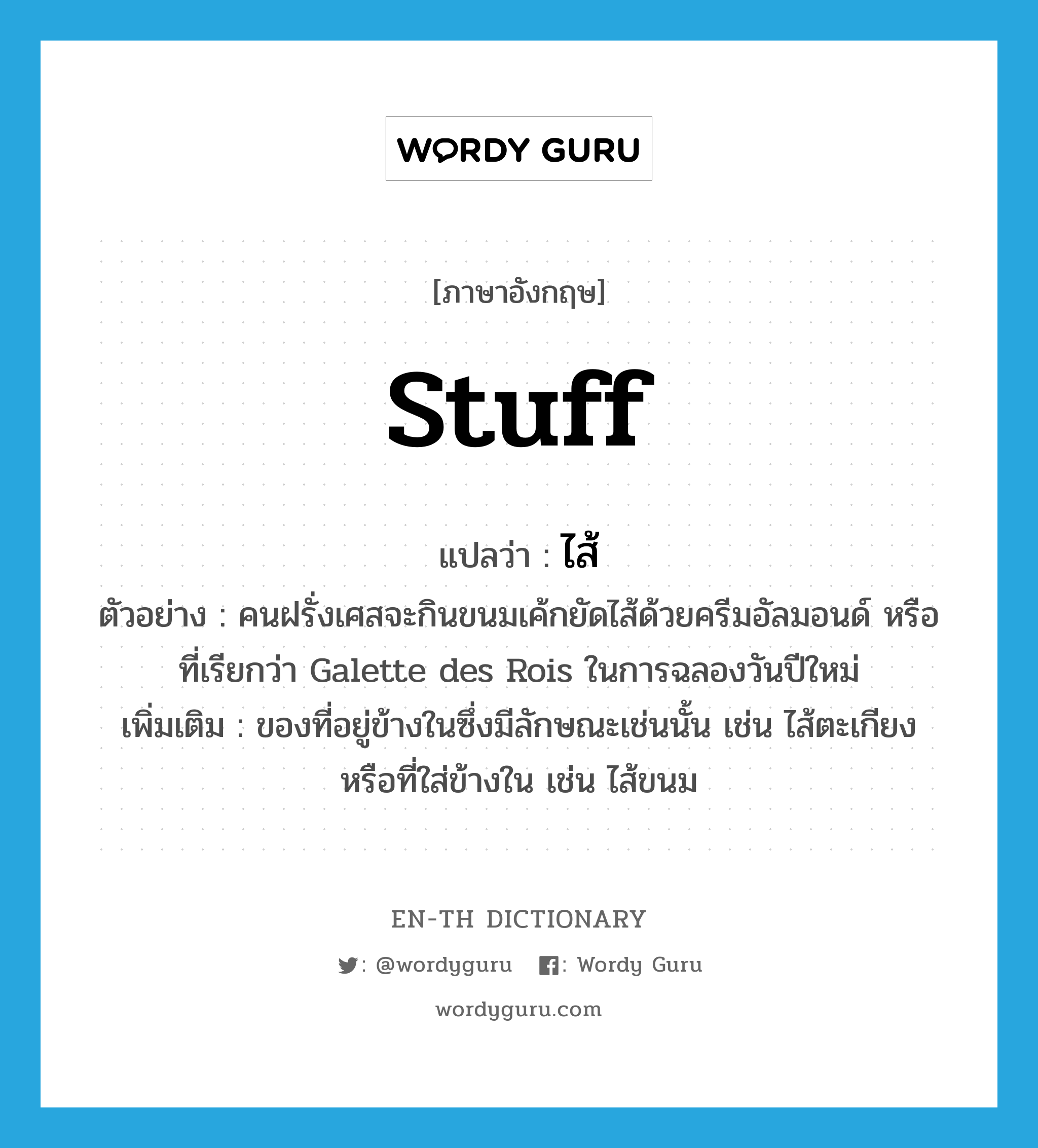 stuff แปลว่า?, คำศัพท์ภาษาอังกฤษ stuff แปลว่า ไส้ ประเภท N ตัวอย่าง คนฝรั่งเศสจะกินขนมเค้กยัดไส้ด้วยครีมอัลมอนด์ หรือที่เรียกว่า Galette des Rois ในการฉลองวันปีใหม่ เพิ่มเติม ของที่อยู่ข้างในซึ่งมีลักษณะเช่นนั้น เช่น ไส้ตะเกียง หรือที่ใส่ข้างใน เช่น ไส้ขนม หมวด N