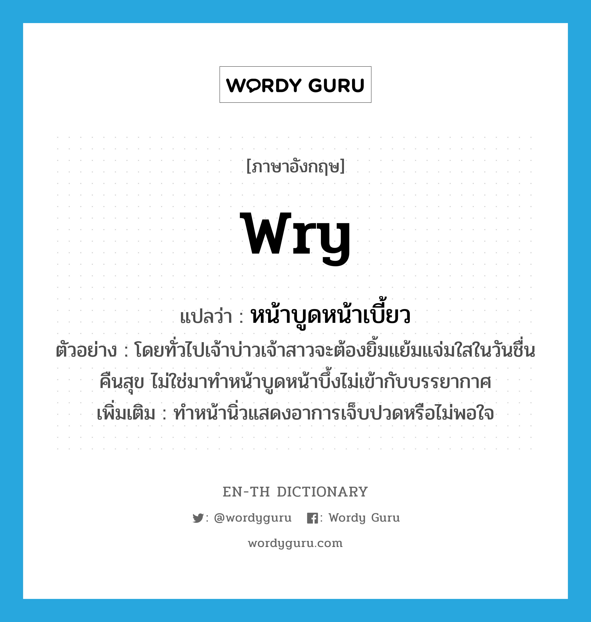 wry แปลว่า?, คำศัพท์ภาษาอังกฤษ wry แปลว่า หน้าบูดหน้าเบี้ยว ประเภท ADJ ตัวอย่าง โดยทั่วไปเจ้าบ่าวเจ้าสาวจะต้องยิ้มแย้มแจ่มใสในวันชื่นคืนสุข ไม่ใช่มาทำหน้าบูดหน้าบึ้งไม่เข้ากับบรรยากาศ เพิ่มเติม ทำหน้านิ่วแสดงอาการเจ็บปวดหรือไม่พอใจ หมวด ADJ