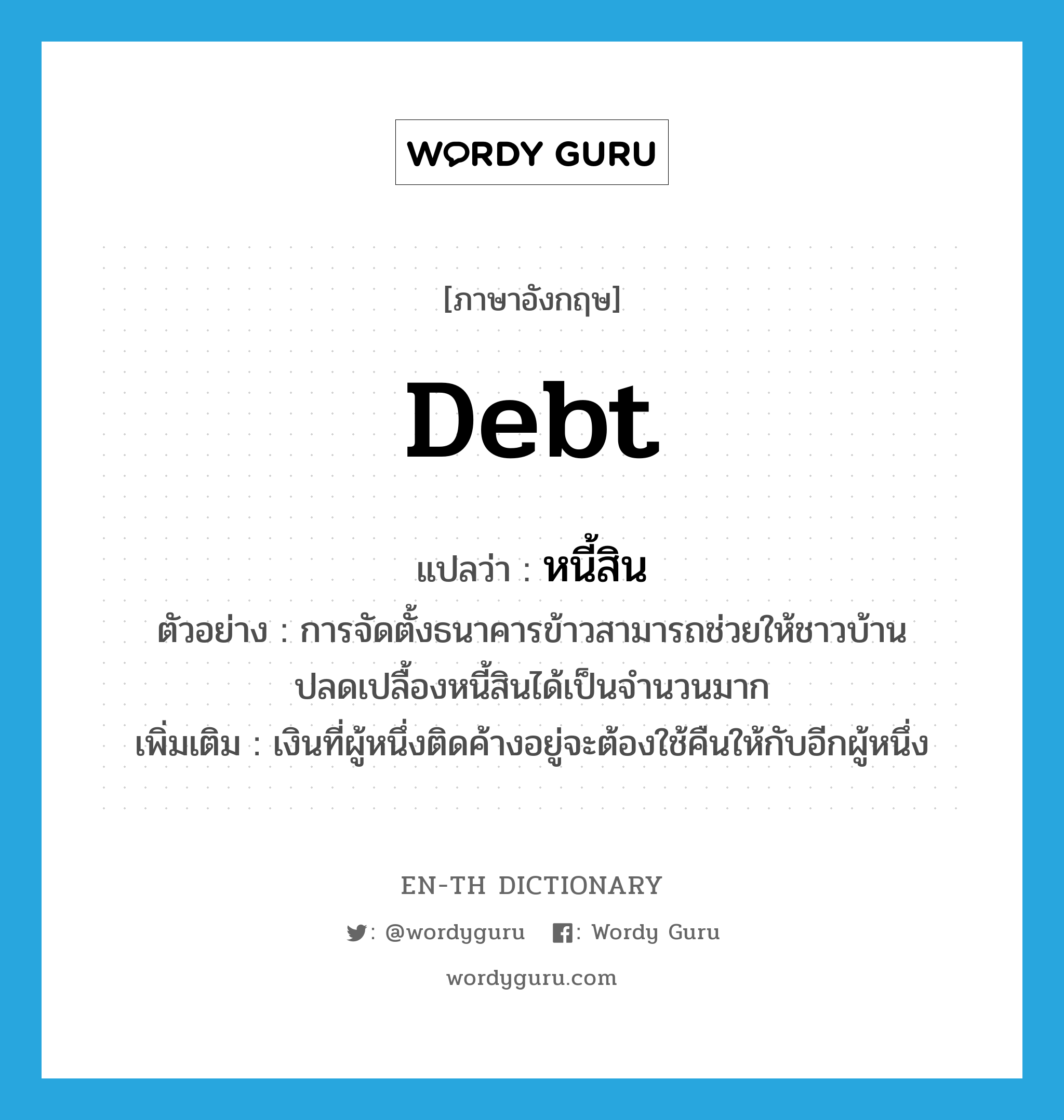 debt แปลว่า?, คำศัพท์ภาษาอังกฤษ debt แปลว่า หนี้สิน ประเภท N ตัวอย่าง การจัดตั้งธนาคารข้าวสามารถช่วยให้ชาวบ้านปลดเปลื้องหนี้สินได้เป็นจำนวนมาก เพิ่มเติม เงินที่ผู้หนึ่งติดค้างอยู่จะต้องใช้คืนให้กับอีกผู้หนึ่ง หมวด N