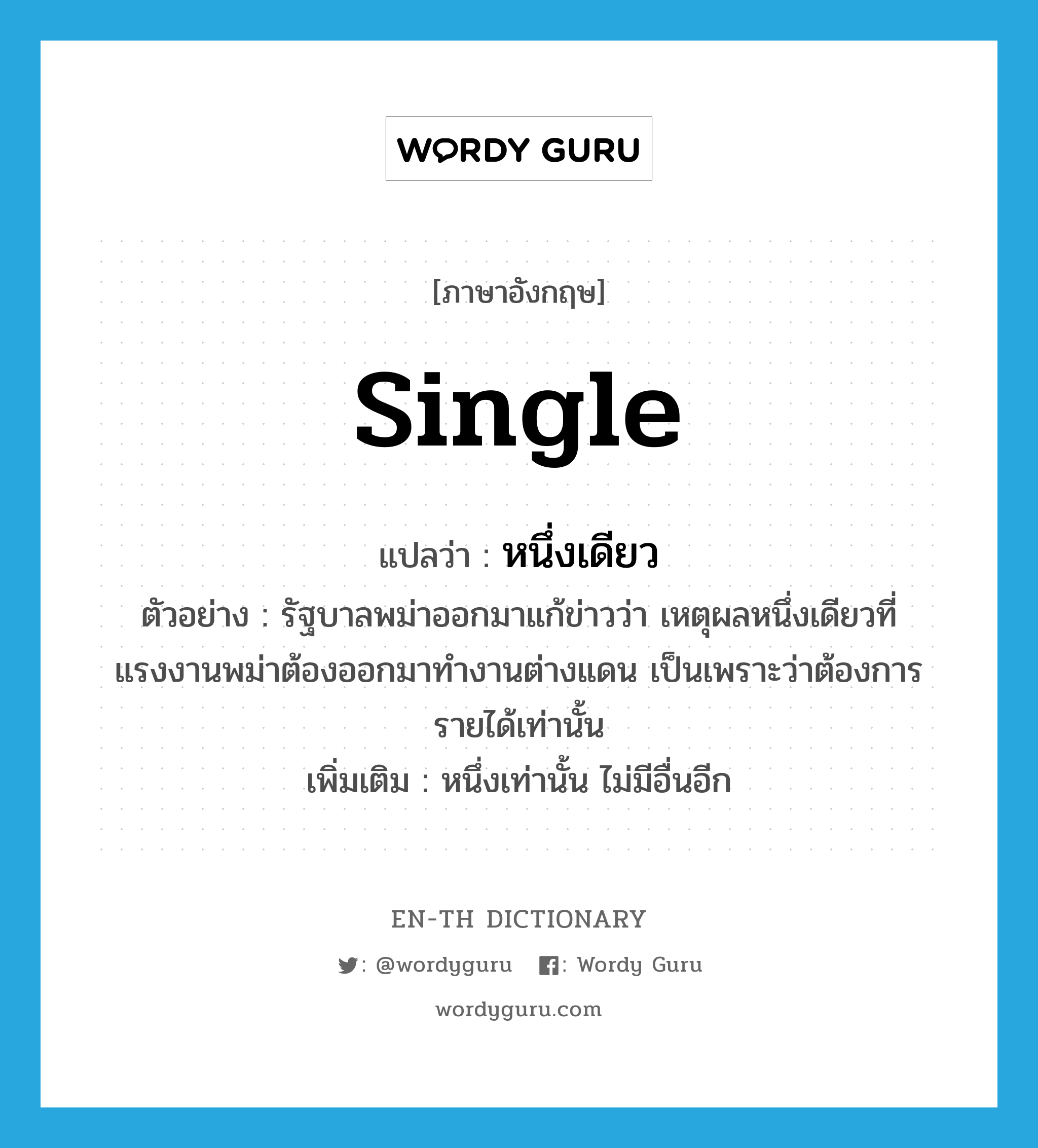 single แปลว่า?, คำศัพท์ภาษาอังกฤษ single แปลว่า หนึ่งเดียว ประเภท ADJ ตัวอย่าง รัฐบาลพม่าออกมาแก้ข่าวว่า เหตุผลหนึ่งเดียวที่แรงงานพม่าต้องออกมาทำงานต่างแดน เป็นเพราะว่าต้องการรายได้เท่านั้น เพิ่มเติม หนึ่งเท่านั้น ไม่มีอื่นอีก หมวด ADJ