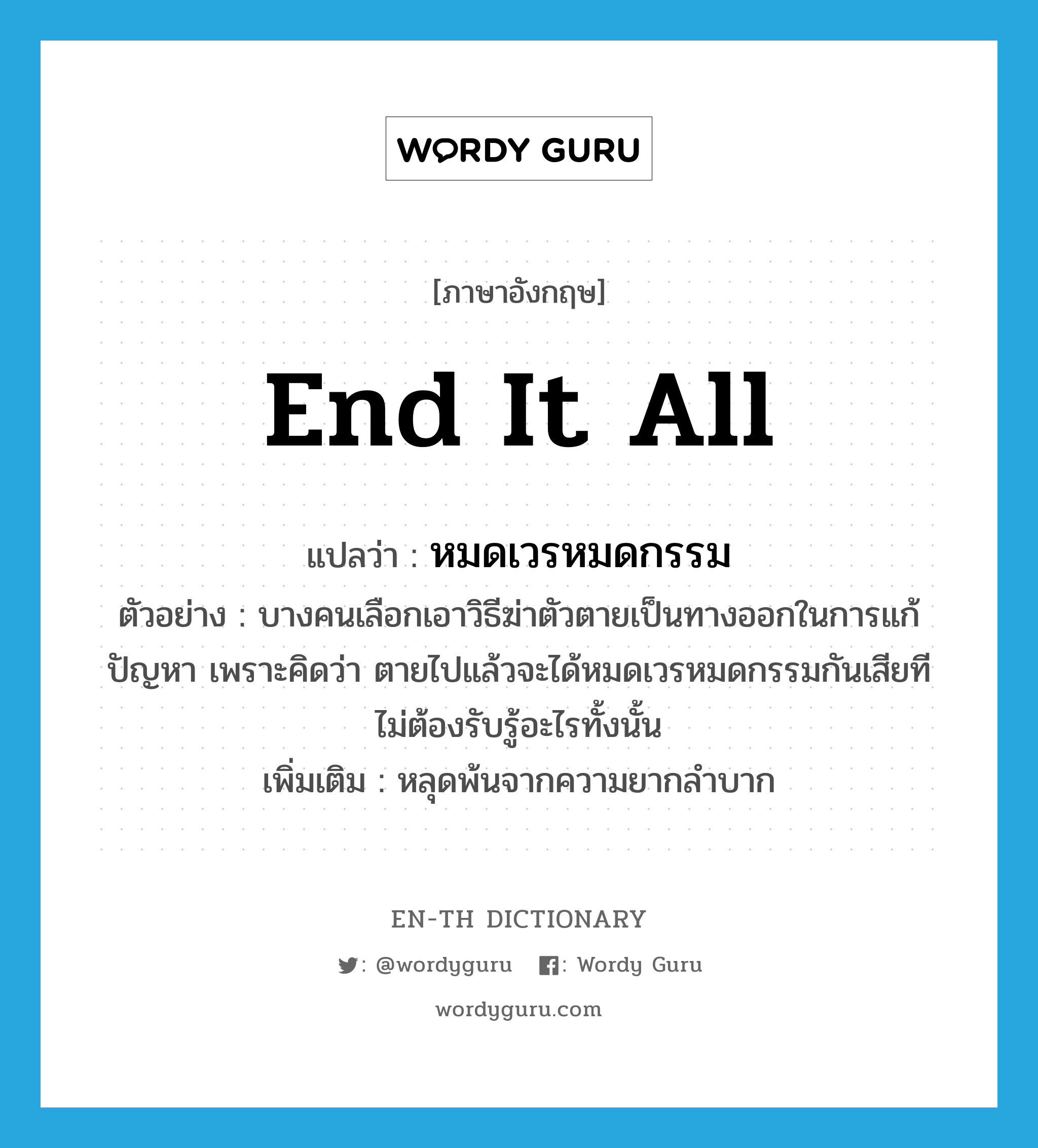 end it all แปลว่า?, คำศัพท์ภาษาอังกฤษ end it all แปลว่า หมดเวรหมดกรรม ประเภท V ตัวอย่าง บางคนเลือกเอาวิธีฆ่าตัวตายเป็นทางออกในการแก้ปัญหา เพราะคิดว่า ตายไปแล้วจะได้หมดเวรหมดกรรมกันเสียที ไม่ต้องรับรู้อะไรทั้งนั้น เพิ่มเติม หลุดพ้นจากความยากลำบาก หมวด V