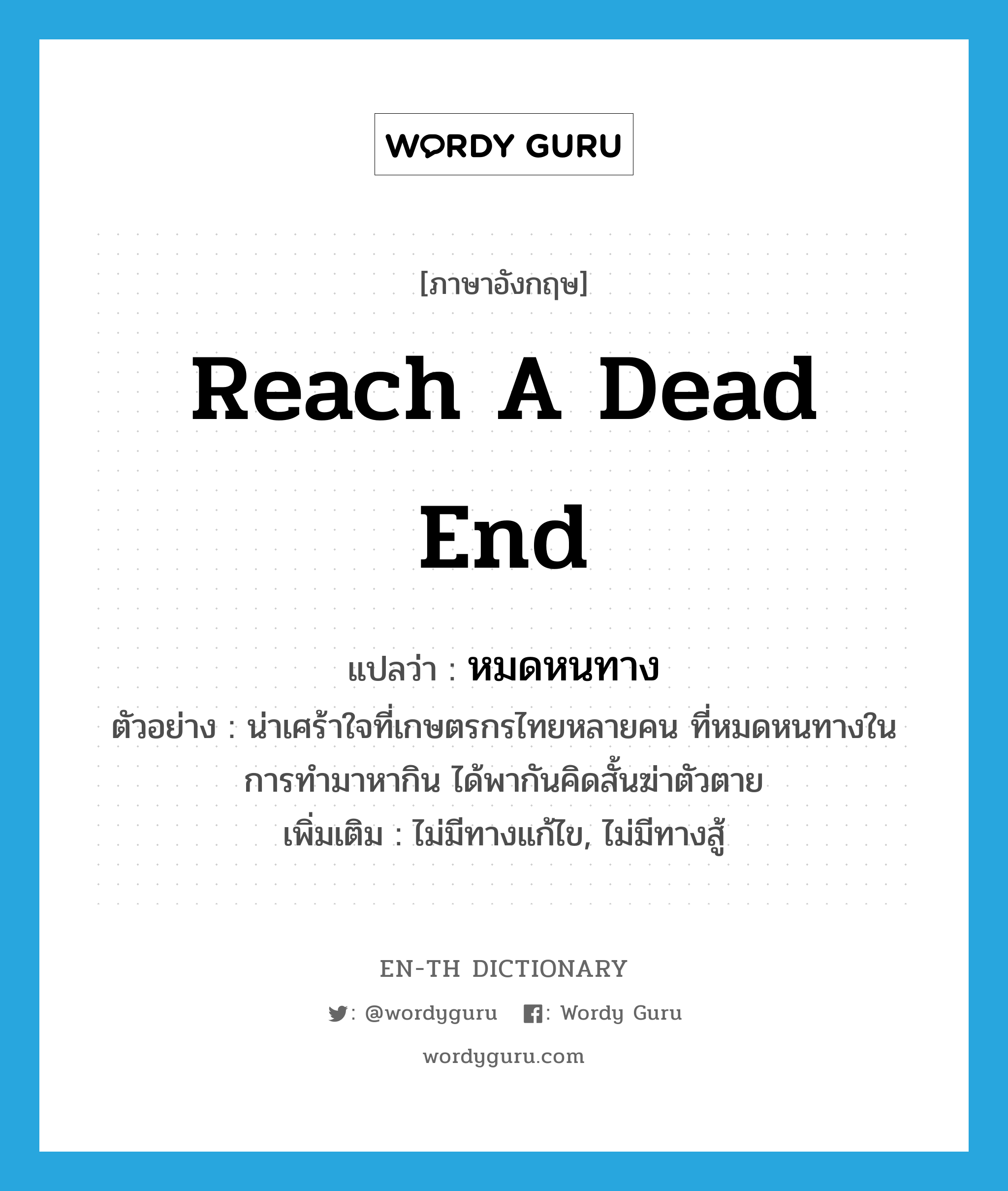 reach a dead end แปลว่า?, คำศัพท์ภาษาอังกฤษ reach a dead end แปลว่า หมดหนทาง ประเภท V ตัวอย่าง น่าเศร้าใจที่เกษตรกรไทยหลายคน ที่หมดหนทางในการทำมาหากิน ได้พากันคิดสั้นฆ่าตัวตาย เพิ่มเติม ไม่มีทางแก้ไข, ไม่มีทางสู้ หมวด V