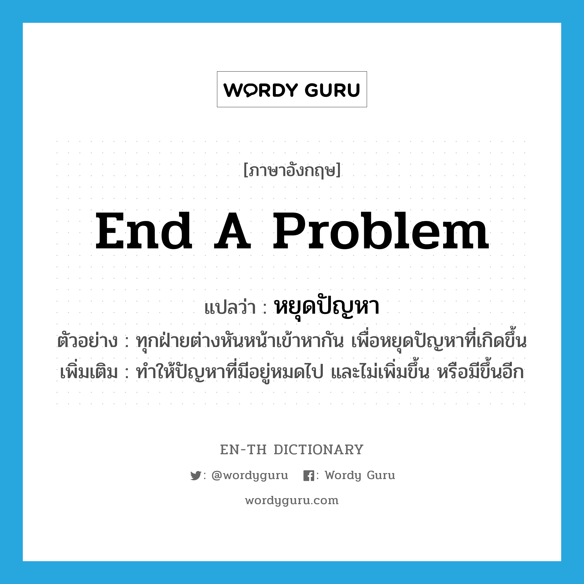 end a problem แปลว่า?, คำศัพท์ภาษาอังกฤษ end a problem แปลว่า หยุดปัญหา ประเภท V ตัวอย่าง ทุกฝ่ายต่างหันหน้าเข้าหากัน เพื่อหยุดปัญหาที่เกิดขึ้น เพิ่มเติม ทำให้ปัญหาที่มีอยู่หมดไป และไม่เพิ่มขึ้น หรือมีขึ้นอีก หมวด V