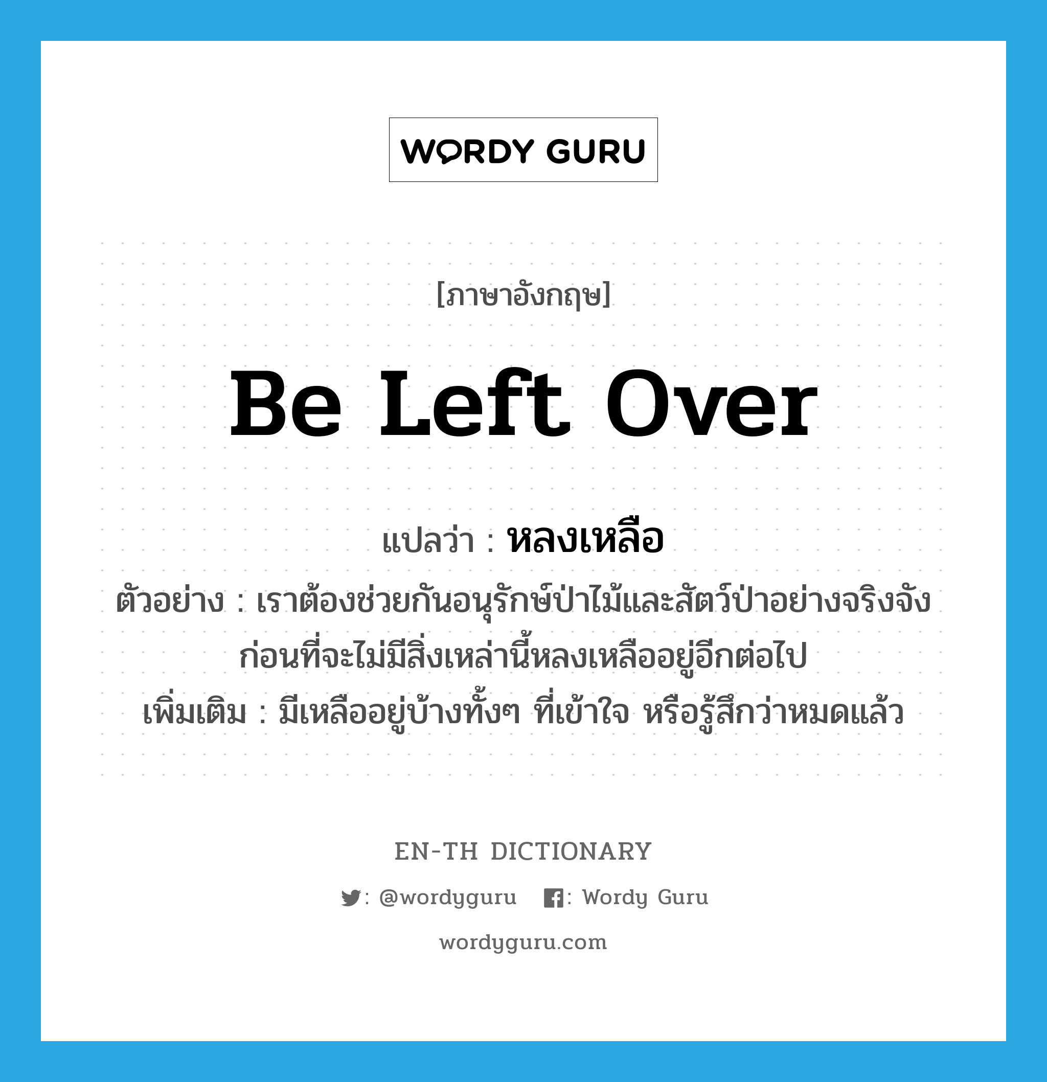 be left over แปลว่า?, คำศัพท์ภาษาอังกฤษ be left over แปลว่า หลงเหลือ ประเภท V ตัวอย่าง เราต้องช่วยกันอนุรักษ์ป่าไม้และสัตว์ป่าอย่างจริงจัง ก่อนที่จะไม่มีสิ่งเหล่านี้หลงเหลืออยู่อีกต่อไป เพิ่มเติม มีเหลืออยู่บ้างทั้งๆ ที่เข้าใจ หรือรู้สึกว่าหมดแล้ว หมวด V