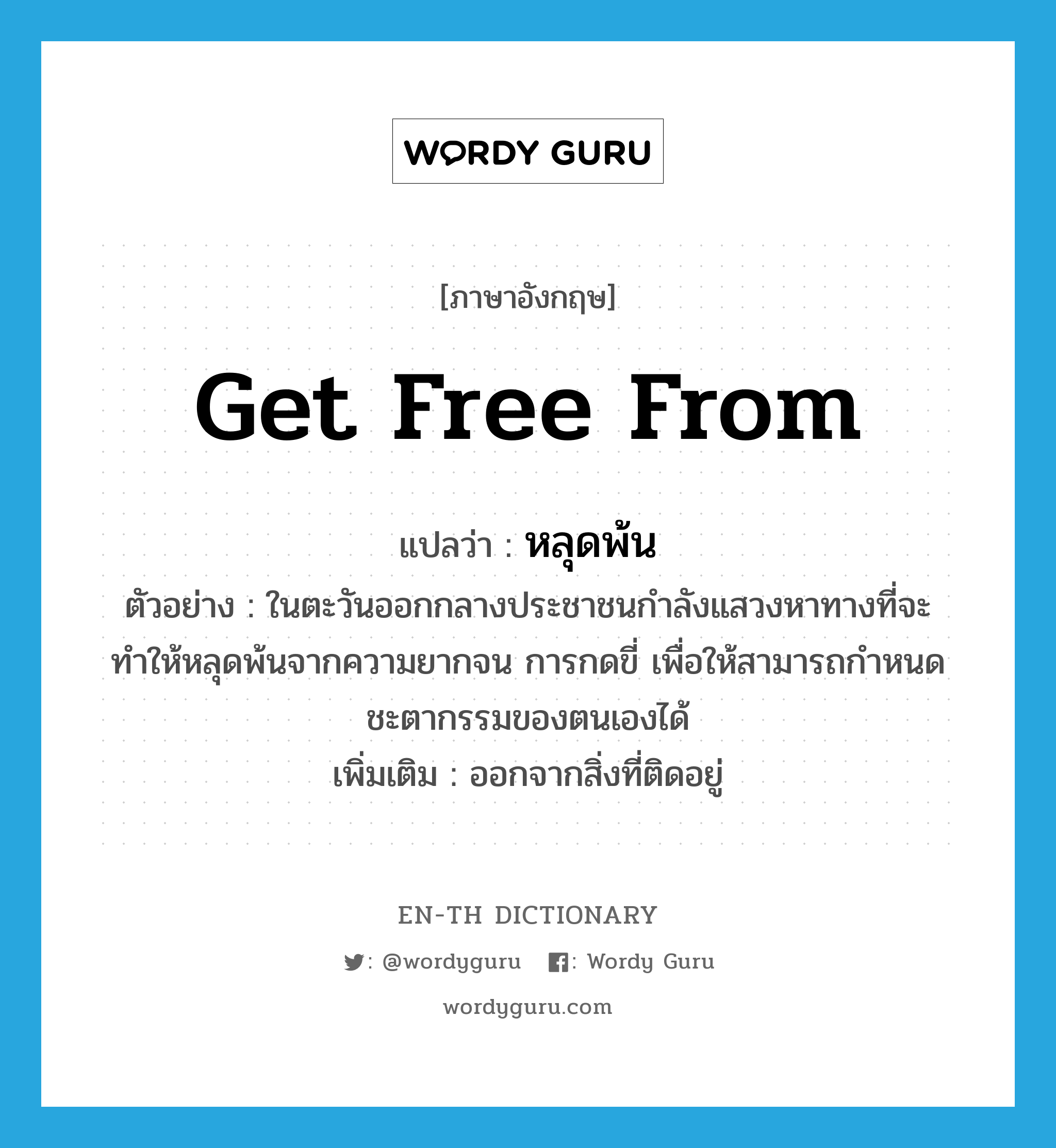 get free from แปลว่า?, คำศัพท์ภาษาอังกฤษ get free from แปลว่า หลุดพ้น ประเภท V ตัวอย่าง ในตะวันออกกลางประชาชนกำลังแสวงหาทางที่จะทำให้หลุดพ้นจากความยากจน การกดขี่ เพื่อให้สามารถกำหนดชะตากรรมของตนเองได้ เพิ่มเติม ออกจากสิ่งที่ติดอยู่ หมวด V