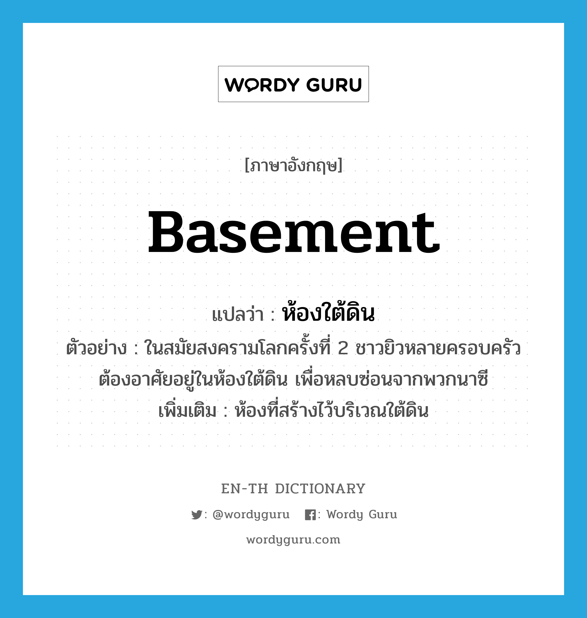 basement แปลว่า?, คำศัพท์ภาษาอังกฤษ basement แปลว่า ห้องใต้ดิน ประเภท N ตัวอย่าง ในสมัยสงครามโลกครั้งที่ 2 ชาวยิวหลายครอบครัวต้องอาศัยอยู่ในห้องใต้ดิน เพื่อหลบซ่อนจากพวกนาซี เพิ่มเติม ห้องที่สร้างไว้บริเวณใต้ดิน หมวด N