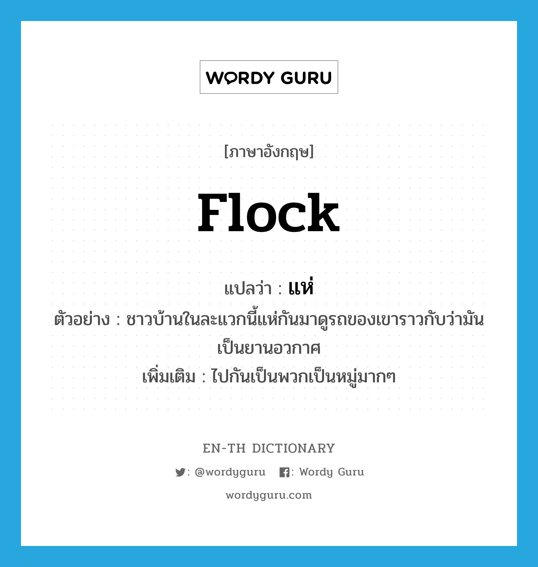 flock แปลว่า?, คำศัพท์ภาษาอังกฤษ flock แปลว่า แห่ ประเภท V ตัวอย่าง ชาวบ้านในละแวกนี้แห่กันมาดูรถของเขาราวกับว่ามันเป็นยานอวกาศ เพิ่มเติม ไปกันเป็นพวกเป็นหมู่มากๆ หมวด V