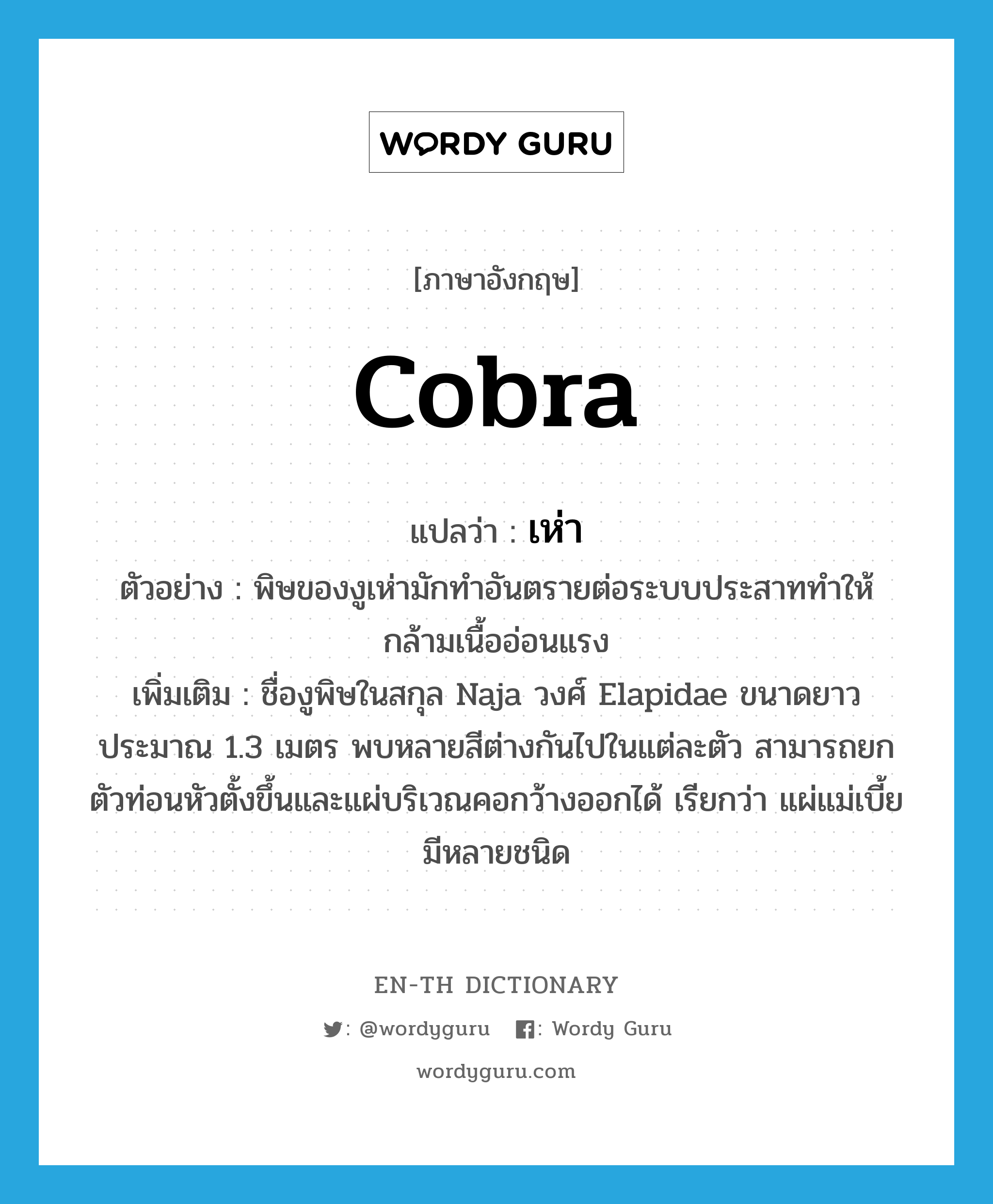 cobra แปลว่า?, คำศัพท์ภาษาอังกฤษ cobra แปลว่า เห่า ประเภท N ตัวอย่าง พิษของงูเห่ามักทำอันตรายต่อระบบประสาททำให้กล้ามเนื้ออ่อนแรง เพิ่มเติม ชื่องูพิษในสกุล Naja วงศ์ Elapidae ขนาดยาวประมาณ 1.3 เมตร พบหลายสีต่างกันไปในแต่ละตัว สามารถยกตัวท่อนหัวตั้งขึ้นและแผ่บริเวณคอกว้างออกได้ เรียกว่า แผ่แม่เบี้ย มีหลายชนิด หมวด N