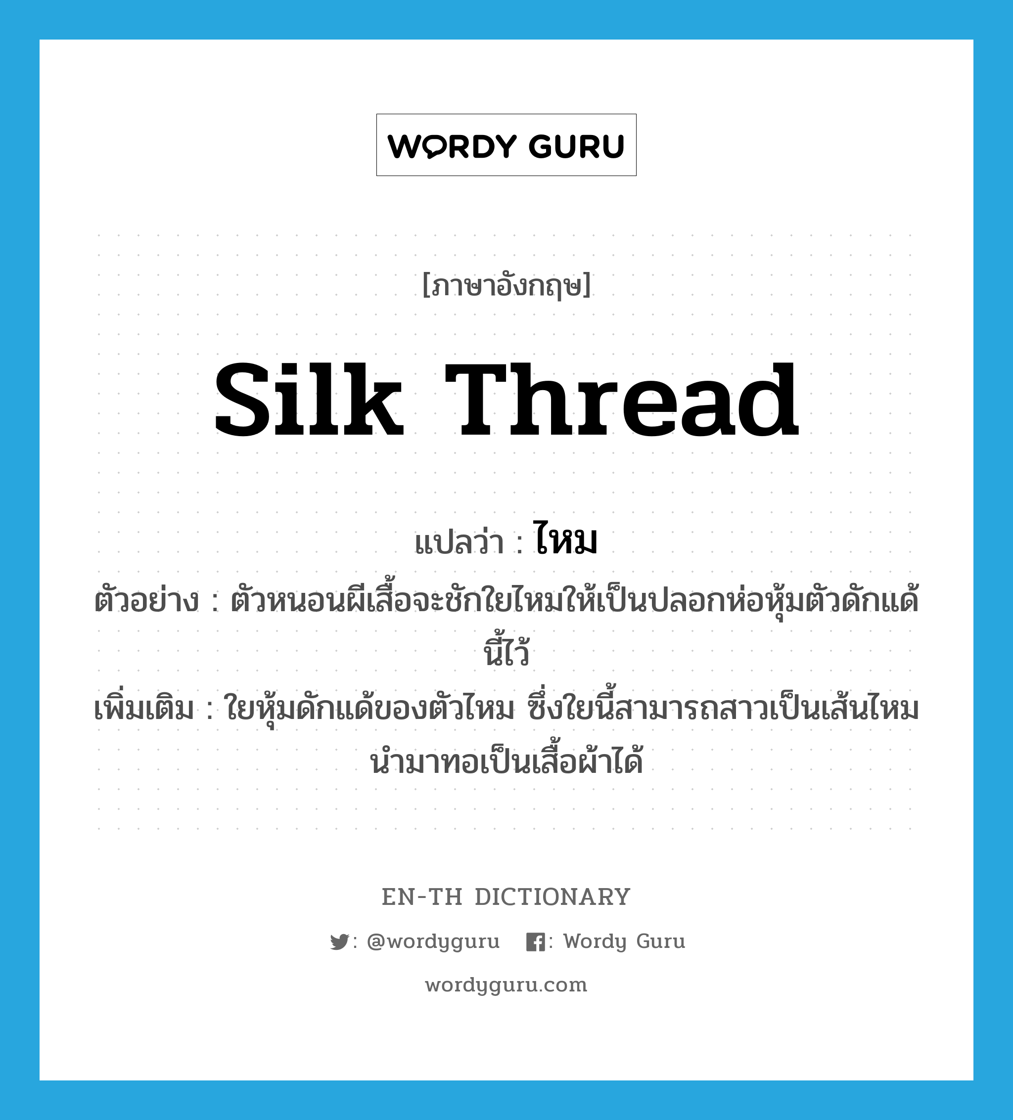 silk thread แปลว่า?, คำศัพท์ภาษาอังกฤษ silk thread แปลว่า ไหม ประเภท N ตัวอย่าง ตัวหนอนผีเสื้อจะชักใยไหมให้เป็นปลอกห่อหุ้มตัวดักแด้นี้ไว้ เพิ่มเติม ใยหุ้มดักแด้ของตัวไหม ซึ่งใยนี้สามารถสาวเป็นเส้นไหมนำมาทอเป็นเสื้อผ้าได้ หมวด N