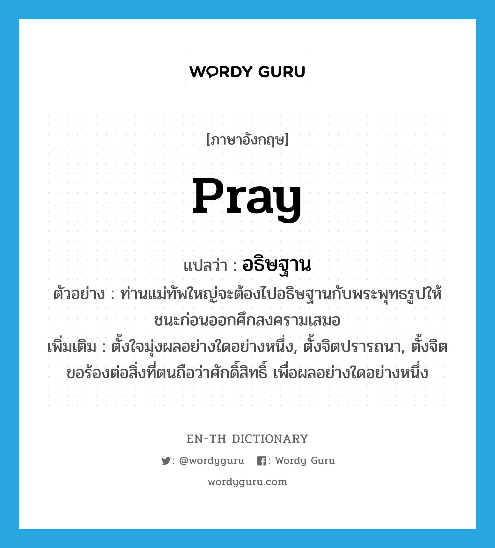 pray แปลว่า?, คำศัพท์ภาษาอังกฤษ pray แปลว่า อธิษฐาน ประเภท V ตัวอย่าง ท่านแม่ทัพใหญ่จะต้องไปอธิษฐานกับพระพุทธรูปให้ชนะก่อนออกศึกสงครามเสมอ เพิ่มเติม ตั้งใจมุ่งผลอย่างใดอย่างหนึ่ง, ตั้งจิตปรารถนา, ตั้งจิตขอร้องต่อสิ่งที่ตนถือว่าศักดิ์สิทธิ์ เพื่อผลอย่างใดอย่างหนึ่ง หมวด V