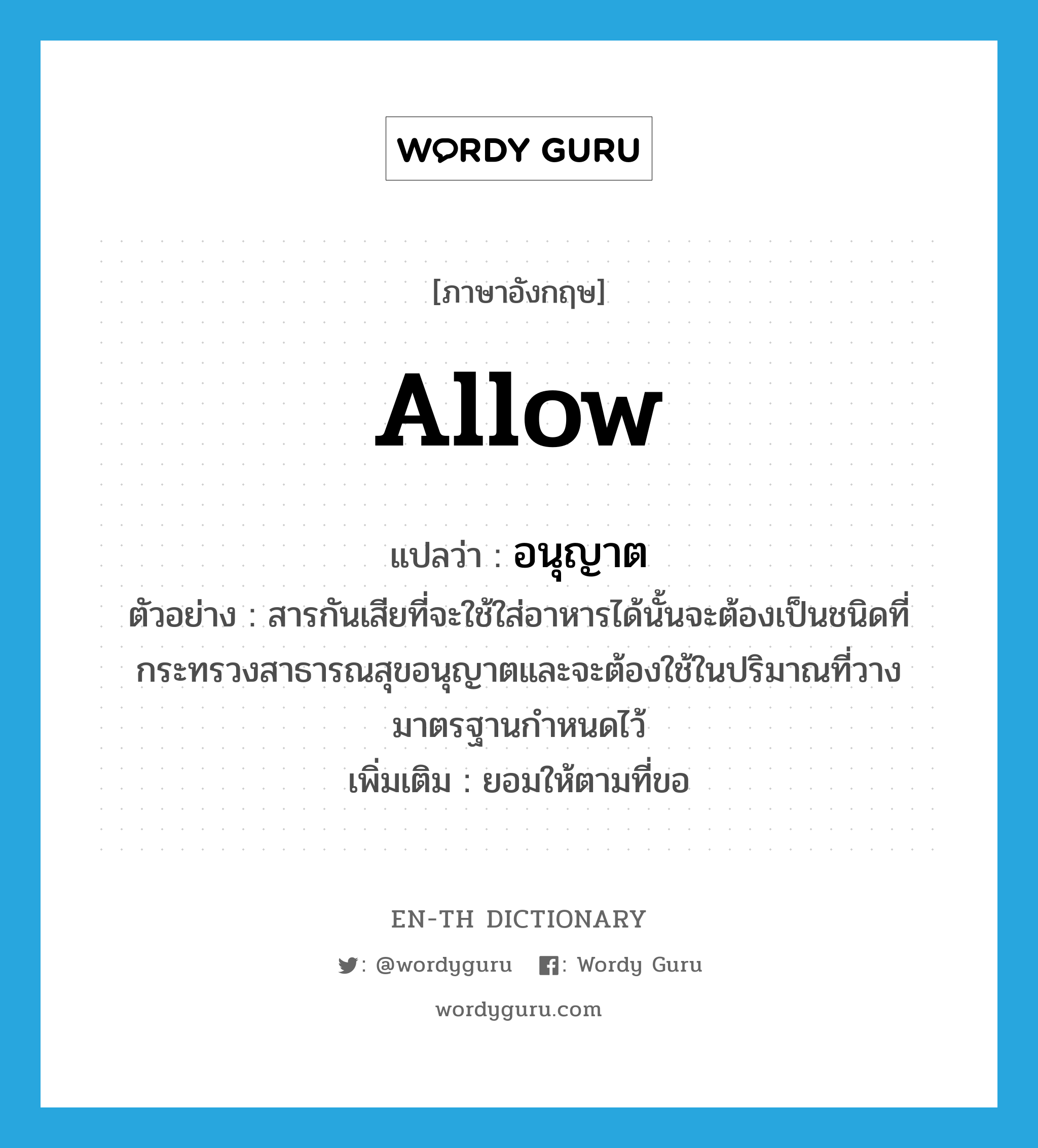 allow แปลว่า?, คำศัพท์ภาษาอังกฤษ allow แปลว่า อนุญาต ประเภท V ตัวอย่าง สารกันเสียที่จะใช้ใส่อาหารได้นั้นจะต้องเป็นชนิดที่กระทรวงสาธารณสุขอนุญาตและจะต้องใช้ในปริมาณที่วางมาตรฐานกำหนดไว้ เพิ่มเติม ยอมให้ตามที่ขอ หมวด V