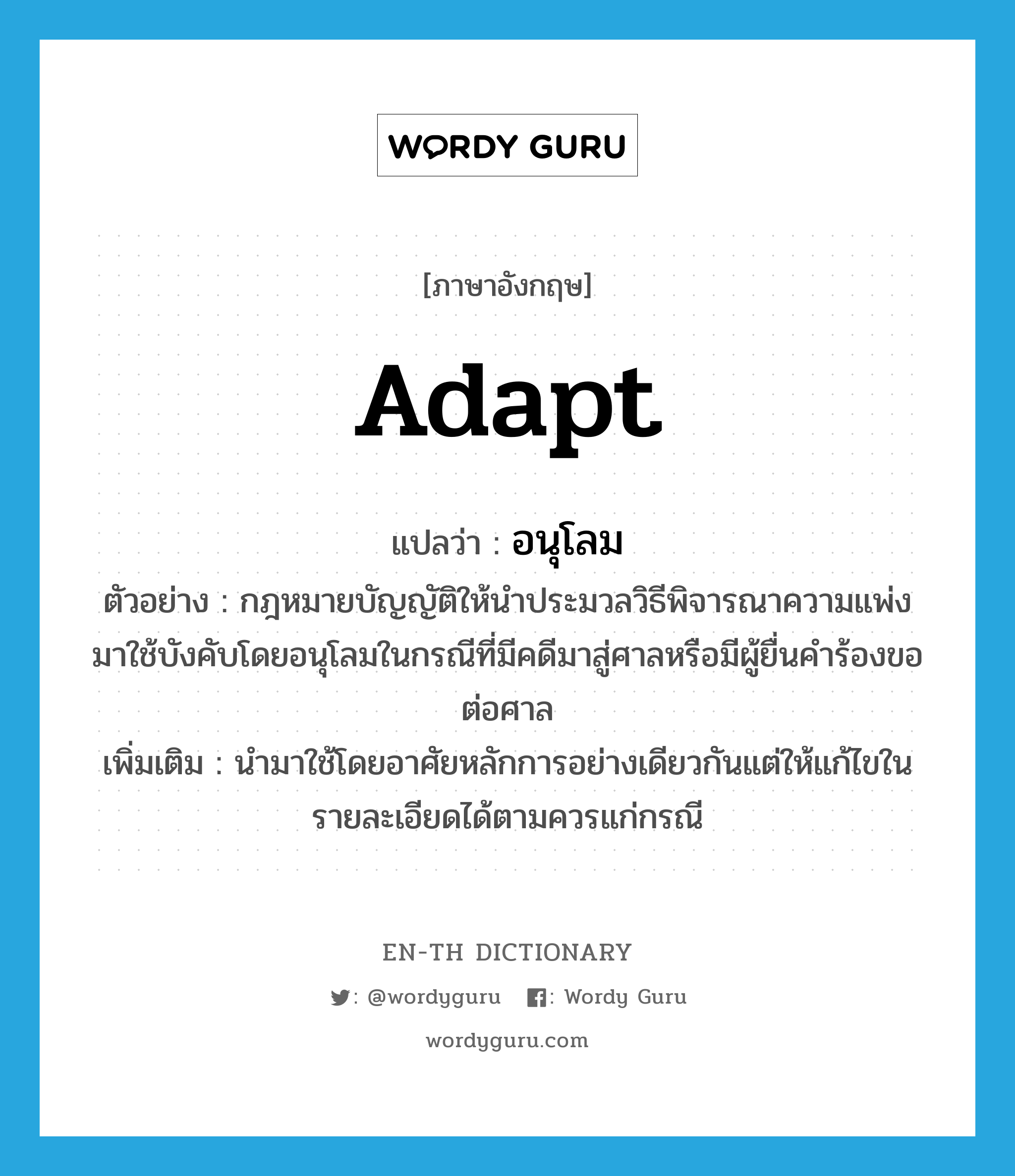 adapt แปลว่า?, คำศัพท์ภาษาอังกฤษ adapt แปลว่า อนุโลม ประเภท V ตัวอย่าง กฎหมายบัญญัติให้นำประมวลวิธีพิจารณาความแพ่งมาใช้บังคับโดยอนุโลมในกรณีที่มีคดีมาสู่ศาลหรือมีผู้ยื่นคำร้องขอต่อศาล เพิ่มเติม นำมาใช้โดยอาศัยหลักการอย่างเดียวกันแต่ให้แก้ไขในรายละเอียดได้ตามควรแก่กรณี หมวด V