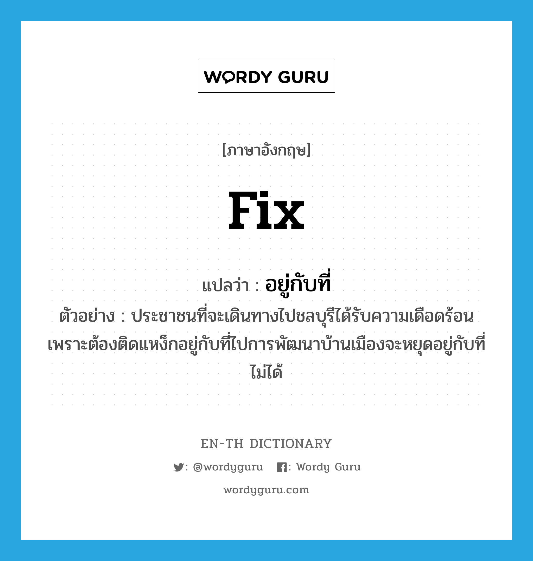 fix แปลว่า?, คำศัพท์ภาษาอังกฤษ fix แปลว่า อยู่กับที่ ประเภท V ตัวอย่าง ประชาชนที่จะเดินทางไปชลบุรีได้รับความเดือดร้อนเพราะต้องติดแหง็กอยู่กับที่ไปการพัฒนาบ้านเมืองจะหยุดอยู่กับที่ไม่ได้ หมวด V