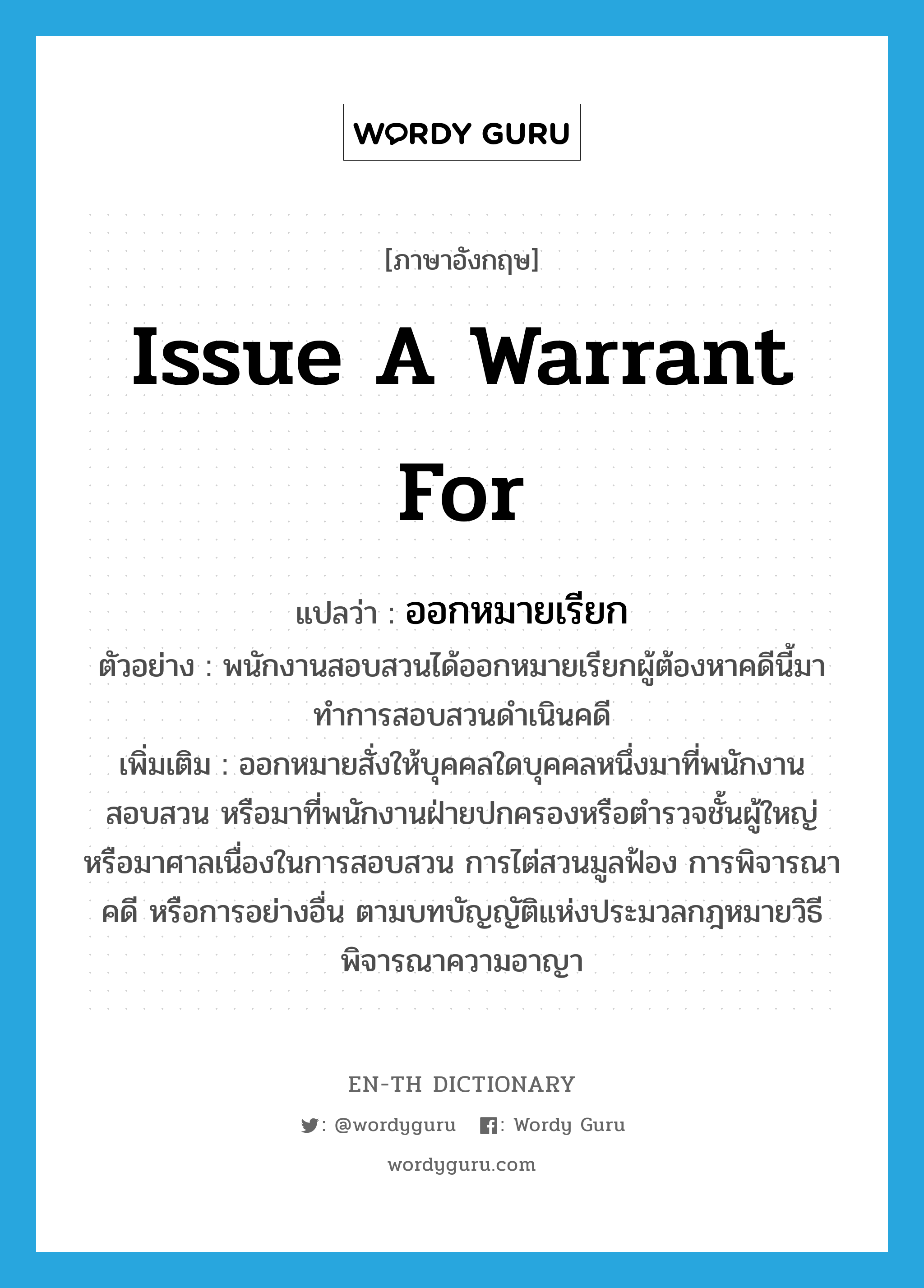 issue a warrant for แปลว่า?, คำศัพท์ภาษาอังกฤษ issue a warrant for แปลว่า ออกหมายเรียก ประเภท V ตัวอย่าง พนักงานสอบสวนได้ออกหมายเรียกผู้ต้องหาคดีนี้มาทำการสอบสวนดำเนินคดี เพิ่มเติม ออกหมายสั่งให้บุคคลใดบุคคลหนึ่งมาที่พนักงานสอบสวน หรือมาที่พนักงานฝ่ายปกครองหรือตำรวจชั้นผู้ใหญ่ หรือมาศาลเนื่องในการสอบสวน การไต่สวนมูลฟ้อง การพิจารณาคดี หรือการอย่างอื่น ตามบทบัญญัติแห่งประมวลกฎหมายวิธีพิจารณาความอาญา หมวด V