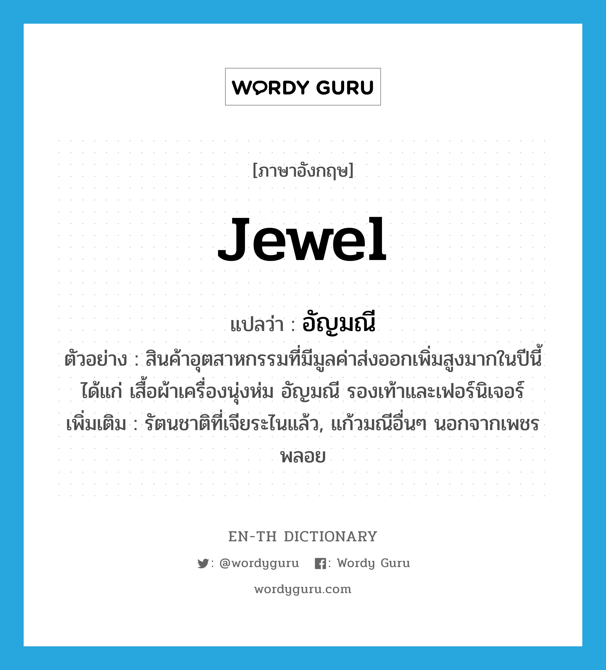 jewel แปลว่า?, คำศัพท์ภาษาอังกฤษ jewel แปลว่า อัญมณี ประเภท N ตัวอย่าง สินค้าอุตสาหกรรมที่มีมูลค่าส่งออกเพิ่มสูงมากในปีนี้ได้แก่ เสื้อผ้าเครื่องนุ่งห่ม อัญมณี รองเท้าและเฟอร์นิเจอร์ เพิ่มเติม รัตนชาติที่เจียระไนแล้ว, แก้วมณีอื่นๆ นอกจากเพชรพลอย หมวด N